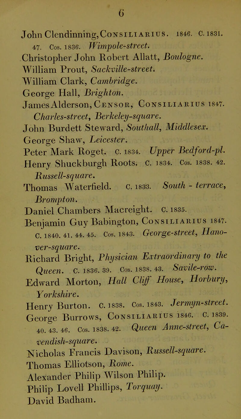 John Clendinning,CoNsiLi arius. 1846. c. 1831. 47. Cos. 1836. Wimp ole-street. Christopher John Robert Allatt, Boulogne. William Prout, Sackville-street. William Clark, Cambridge. George Hall, Brighton. JamesAlderson,Censor, Consiliarius 1847. Charles-street, Berkeley-square. John Burdett Steward, Southall, Middlesex. George Shaw, Leicester. Peter Mark Roget. c. 1834. Upper Bedford-pl. Henry Shuckburgh Roots, c. 1834. Cos. 1838. 42. Russell-square. Thomas Waterfield. c. 1833. South - terrace, Brompton. Daniel Chambers Macreight. c. 1835. Benjamin Guy Babington, Consiliarius i847. C. 1840. 41. 44. 45. Cos. 1843. George-street, Hano- ver-square. Richard Bright, Physician Extraordinary to the Queen. C. 1836. 39. Cos. 1838. 43. Savile-row. Edward Morton, Hall Cliff House, H or bury, Yorkshire. Henry Burton. C. 1838. Cos. 1843. Jermyn-street. George Burrows, Consiliarius 1846. c. 1839. 40. 43. 46. Cos. 1838. 42. Queen Anne-street, Ca- vendish-square . Nicholas Francis Davison, Jxussell-square. Thomas Elliotson, Rome. Alexander Philip Wilson Philip. Philip Lovell Phillips, Torquay. David Badham.