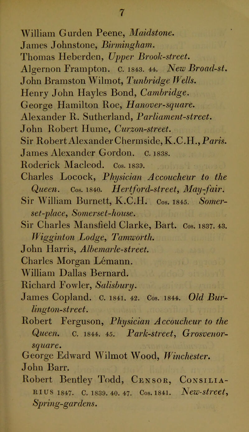 William Gurden Peene, Maidstone. James Johnstone, Birmingham. Thomas Heberden, Upper Brook-street. Algernon Frampton. c. 1843. 44. New Broad-st. John Bramston Wilmot, Tunbridge Wells. Henry John Hayles Bond, Cambridge. George Hamilton Roe, Hanover-square. Alexander R. Sutherland, Parliament-street. John Robert Hume, Curzon-street. Sir Robert Alexander Chermside,K.C.H., Paris. James Alexander Gordon, c. 1838. Roderick Macleod. Cos. 1839. Charles Locock, Physician Accoucheur to the Queen. Cos. 1840. Hertford-street, May-fair. Sir William Burnett, K.C.H. Cos. 1845. Somer- set-place, Somerset-house. Sir Charles Mansfield Clarke, Bart. Cos. 1837. 43. Wigginton Lodge, Tamworth. John Harris, Albemarle-street. Charles Morgan Lemann. William Dallas Bernard. Richard Fowler, Salisbury. James Copland, c. i84i. 42. Cos. 1844. Old Bur- lington-street. Robert Ferguson, Physician Accoucheur to the Queen, c. 1844. 45. Park-street, Grosvenor- square. George Edward Wilmot Wood, Winchester. John Barr. Robert Bentley Todd, Censor, Consilia- Ri us 1847. C. 1839. 40. 47. Cos. 1841. New-street, Spring-gardens.