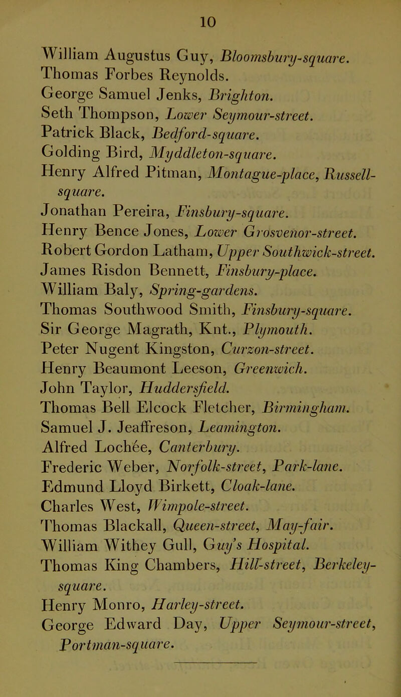 William Augustus Guy, Bloomsbury-square. Thomas Forbes Reynolds. George Samuel Jenks, Brighton. Seth Thompson, Lower Seymour-street. Patrick Black, Bedford-square. Golding Bird, Myddleton-square. Henry Alfred Pitman, Montague-place, Russell- square. Jonathan Pereira, Finsbury-square. Henry Bence Jones, Lower Grosvenor-street. Robert Gordon Latham, Upper Southwick-street. James Risdon Bennett, Finsbury-place. William Baly, Spring-gardens. Thomas South wood Smith, Finsbury-square. Sir George Magrath, Knt., Plymouth. Peter Nugent Kingston, Curzon-street. Henry Beaumont Leeson, Greenwich. John Taylor, Huddersfield. Thomas Bell Elcock Fletcher, Birmingham. Samuel J. Jeaffreson, Leamington. Alfred Lochee, Canterbury. Frederic Weber, Nor folk-street, P ark-lane. Edmund Lloyd Birkett, Cloak-lane. Charles West, Wimpole-street. Thomas Blackall, Queen-street, May-fair. William Withey Gull, Guy’s Hospital. Thomas King Chambers, Hill-street, Berkeley- square. Henry Monro, Harley-street. George Edward Day, Upper Seymour-street, Bort man-sq ua re.