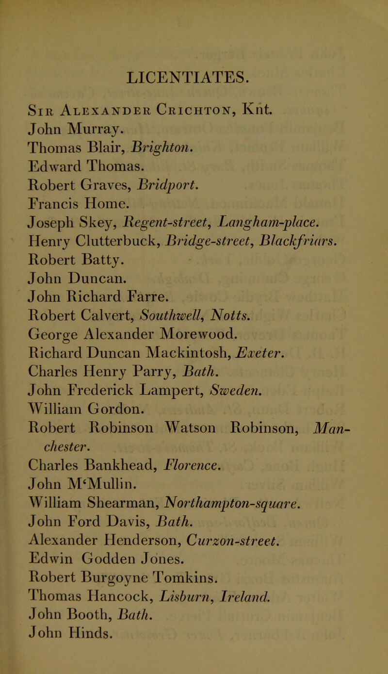 LICENTIATES. Sir Alexander Crichton, Knt. John Murray. Thomas Blair, Brighton. Edward Thomas. Robert Graves, Bridport. Francis Home. Joseph Skey, Regent-street, Lang ham-place. Henry Clutterbuck, Bridge-street, Blackfriars. Robert Batty. John Duncan. John Richard Farre. Robert Calvert, Southwell, Notts. George Alexander Morewood. Richard Duncan Mackintosh, Exeter. Charles Henry Parry, Bath. John Frederick Lampert, Sweden. William Gordon. Robert Robinson Watson Robinson, Man- chester. Charles Bankhead, Florence. John M'Mullin. William Shearman, Northampton-square. John Ford Davis, Bath. Alexander Henderson, Curzon-street. Edwin Godden Jones. Robert Burgoyne Tomkins. Thomas Hancock, Lisburn, Ireland. John Booth, Bath. John Hinds.