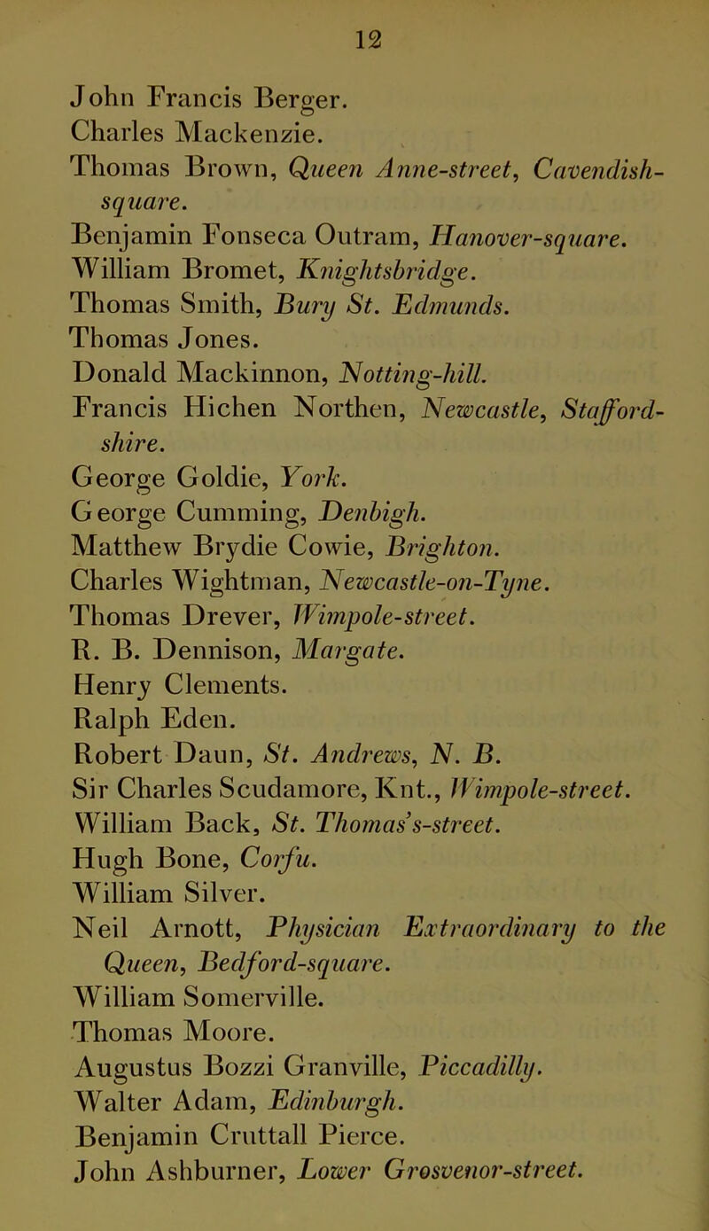 John Francis Berger. Charles Mackenzie. V Thomas Brown, Queen Anne-street, Cavendish- square. Benjamin Fonseca Outram, Hanover-square. William Bromet, Knightshridge. Thomas Smith, Bury St. Edmunds. Thomas Jones. Donald Mackinnon, Notting-hill. Francis Hichen Northen, Newcastle, Stafford- shire. George Goldie, York. George Cumming, Denbigh. Matthew Biydie Cowie, Brighton. Charles Wightman, Newcastle-on-Tyne. Thomas Drever, Wimpole-street. R. B. Dennison, Margate. Henry Clements. Ralph Eden. Robert Daun, St. Andrews, N. B. Sir Charles Scudamore, Knt., Wimpole-street. William Back, St. Thomas s-street. Hugh Bone, Corfu. William Silver. Neil Arnott, Physician Extraordinary to the Queen, Bedford-square. William Somerville. Thomas Moore. Augustus Bozzi Granville, Piccadilly. Walter Adam, Edinburgh. Benjamin Cruttall Pierce. John Ashburner, Lower Grosvenor-street.