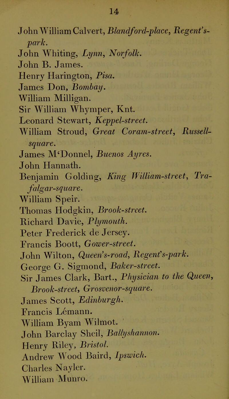 John William Calvert, Blandford-place, Regent’s- park. John Whiting, Lynn, Norfolk. John B. James. Henry Harington, Pisa. James Don, Bombay. William Milligan. Sir William Whymper, Knt. Leonard Stewart, Keppel-street. William Stroud, Great Coram-street, Russell- square. James M‘Donnel, Buenos Ayres. John Hannath. Benjamin Golding, King William-street, Tra- falgar-square. William Speir. Thomas Hodgkin, Brook-street. Richard Davie, Plymouth. Peter Frederick de Jersey. Francis Boott, Gower-street. John Wilton, Queen’s-road, Regent’s-park. George G. Sigmond, Baker-street. Sir James Clark, Bart., Physician to the Queen, Brook-street, Grosvenor-square. James Scott, Edinburgh. Francis Lemann. William Byam Wilmot. John Barclay Sheil, Bally shannon. Henry Riley, Bristol. Andrew Wood Baird, Ipswich. Charles Nayler. William Munro.
