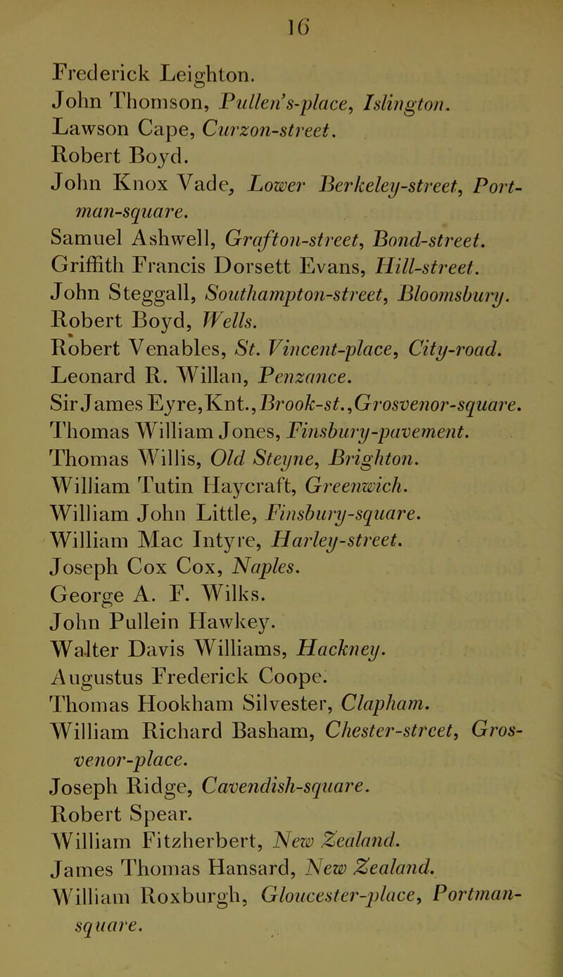 Frederick Leio-hton. O John Thomson, Pullen s-place, Islington. Lawson Cape, Curzon-street. Robert Boyd. John Knox Vadc, Lower Berkeley-street. Port- man-square. Samuel Ash well, Graft oil-street, Boncl-street. Griffith Francis Dorsett Evans, Hill-street. John Steggall, Southampt on-street, Bloomsbury. Robert Boyd, Wells. Robert Venables, St. Vincent-place, City-road. Leonard R. Willan, Penzance. Sir J ames Ey re, Knt., Brook-st. ,Grosvenor-square. Thomas William Jones, Finsbury-pavement. Thomas Willis, Old Steyne, Brighton. William Tutin Haycraft, Greenwich. William John Little, Finsbury-square. William Mac Intyre, Harley-street. Joseph Cox Cox, Naples. George A. F. Wilks. John Pullein Hawkey. Walter Davis Williams, Hackney. Augustus Frederick Coope. Thomas Hookham Silvester, Clapliam. William Richard Basham, Chester-street, Gros- venor-place. Joseph Ridge, Cavenclish-square. Robert Spear. William Fitzherbert, New Zealand. James Thomas Hansard, New Zealand. William Roxburgh, Gloucester-place, Portman- square.