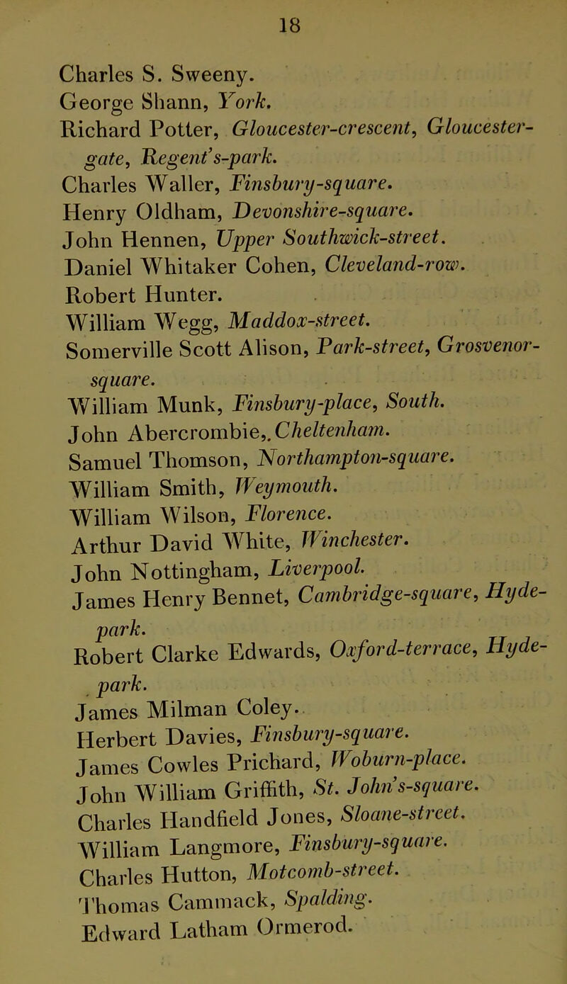 Charles S. Sweeny. George Shann, York. Richard Potter, Gloucester-crescent, Gloucester- gate, Regent’s-park. Charles Waller, Finsbury-square. Henry Oldham, Devonshire-square. John Hennen, Upper Southwick-street. Daniel Whitaker Cohen, Cleveland-row. Robert Hunter. William Wegg, Maddox-street. Somerville Scott Alison, Park-street, Grosvenor- square. William Munk, Finsbury-place, South. John Abercrombie,.Cheltenham. Samuel Thomson, Northampton-square. William Smith, Weymouth. William Wilson, Florence. Arthur David White, Winchester. John Nottingham, Liverpool James Henry Bennet, Cambridge-square, Hyde- park. Robert Clarke Edwards, Oxford-terrace, Hyde- park. James Milman Coley. Herbert Davies, Finsbury-square. James Cowles Prichard, Woburn-place. John William Griffith, St. John s-square. Charles Handheld Jones, Sloane-street. William Langmore, Finsbury-square. Charles Hutton, Mot comb-street. Thomas Cammack, Spalding. Edward Latham Ormerod.