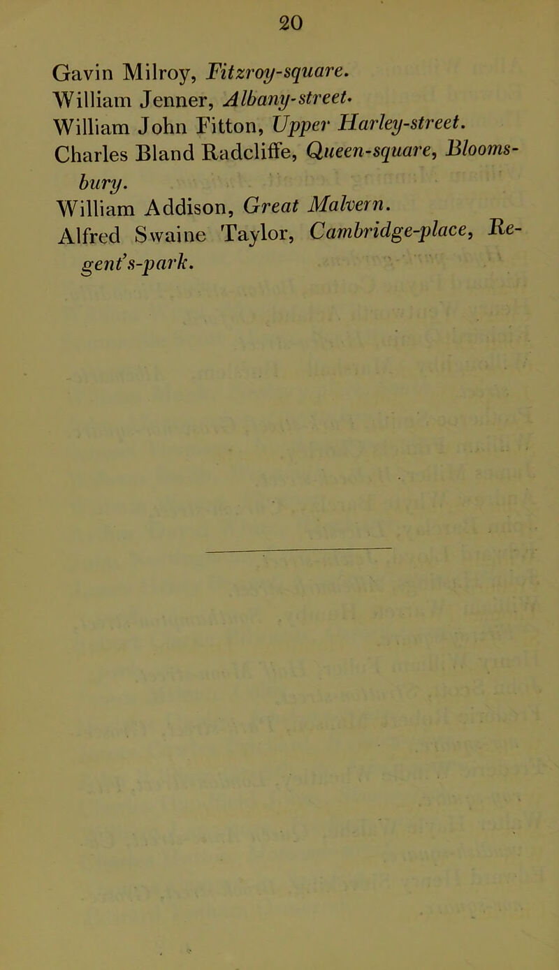 Gavin Milroy, Fitzroy-square. William Jenner, Albany-street- William John Fitton, Upper Harley-street. Charles Bland Radcliffe, Queen-square, Blooms- bury. William Addison, Great Malvern. Alfred Swaine Taylor, Cambridge-place, Re- gent’s-park.