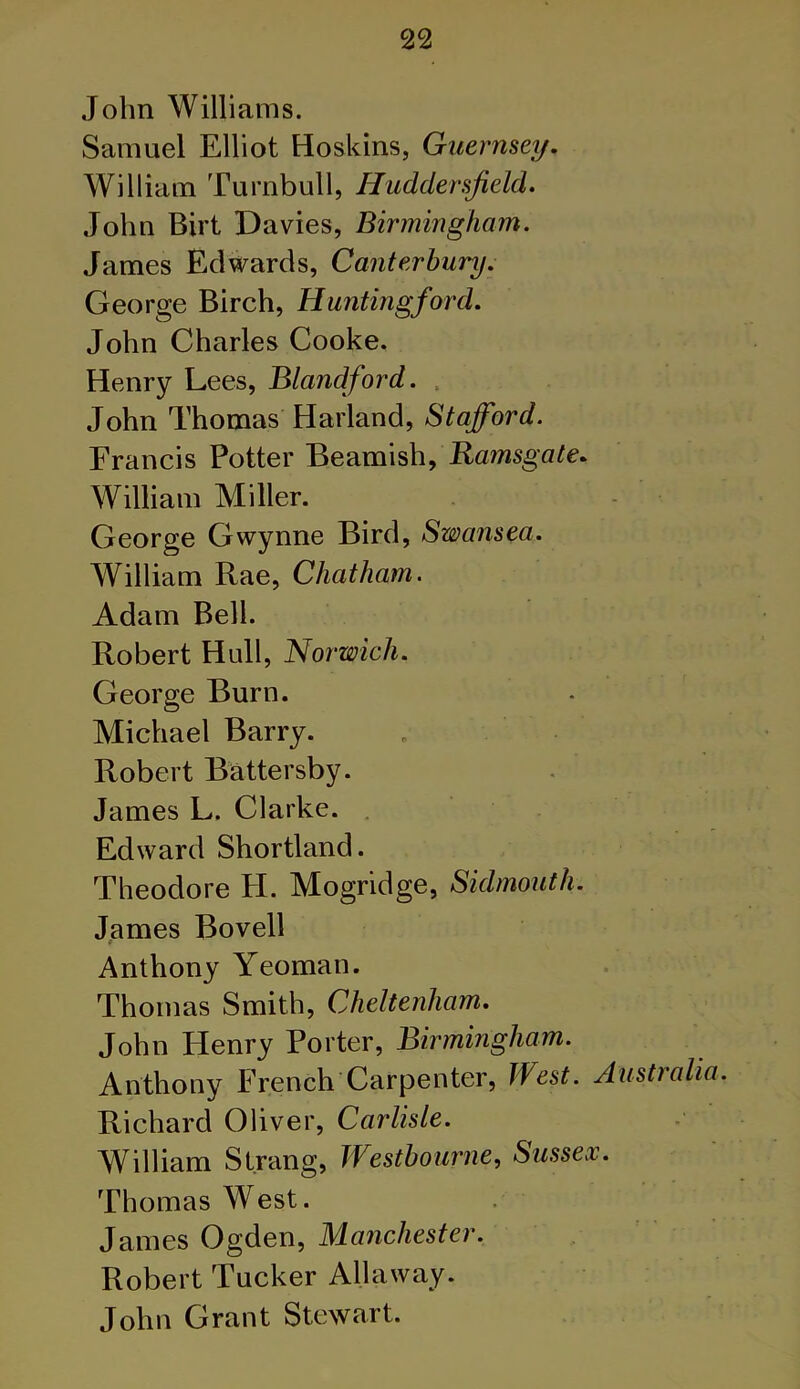 John Williams. Samuel Elliot Hoskins, Guernsey. William Turnbull, Huddersfield. John Birt Davies, Birmingham. James Edwards, Canterbury. George Birch, Hunting/ord. John Charles Cooke. Henry Lees, Blandford. ,■ John Thomas Harland, Stafford. Francis Potter Beamish, Ramsgate. William Miller. George Gwynne Bird, Swansea. William Rae, Chatham. Adam Bell. Robert Hull, Norwich. George Burn. Michael Barry. Robert Battersby. James L. Clarke. Edward Shortland. Theodore H. Mogridge, Sidmouth. James Bovell Anthony Yeoman. Thomas Smith, Cheltenham. John Henry Porter, Birmingham. Anthony French Carpenter, West. Australia. Richard Oliver, Carlisle. William Strang, Westbourne, Sussex. Thomas West. James Ogden, Manchester. Robert Tucker Allaway. John Grant Stewart.