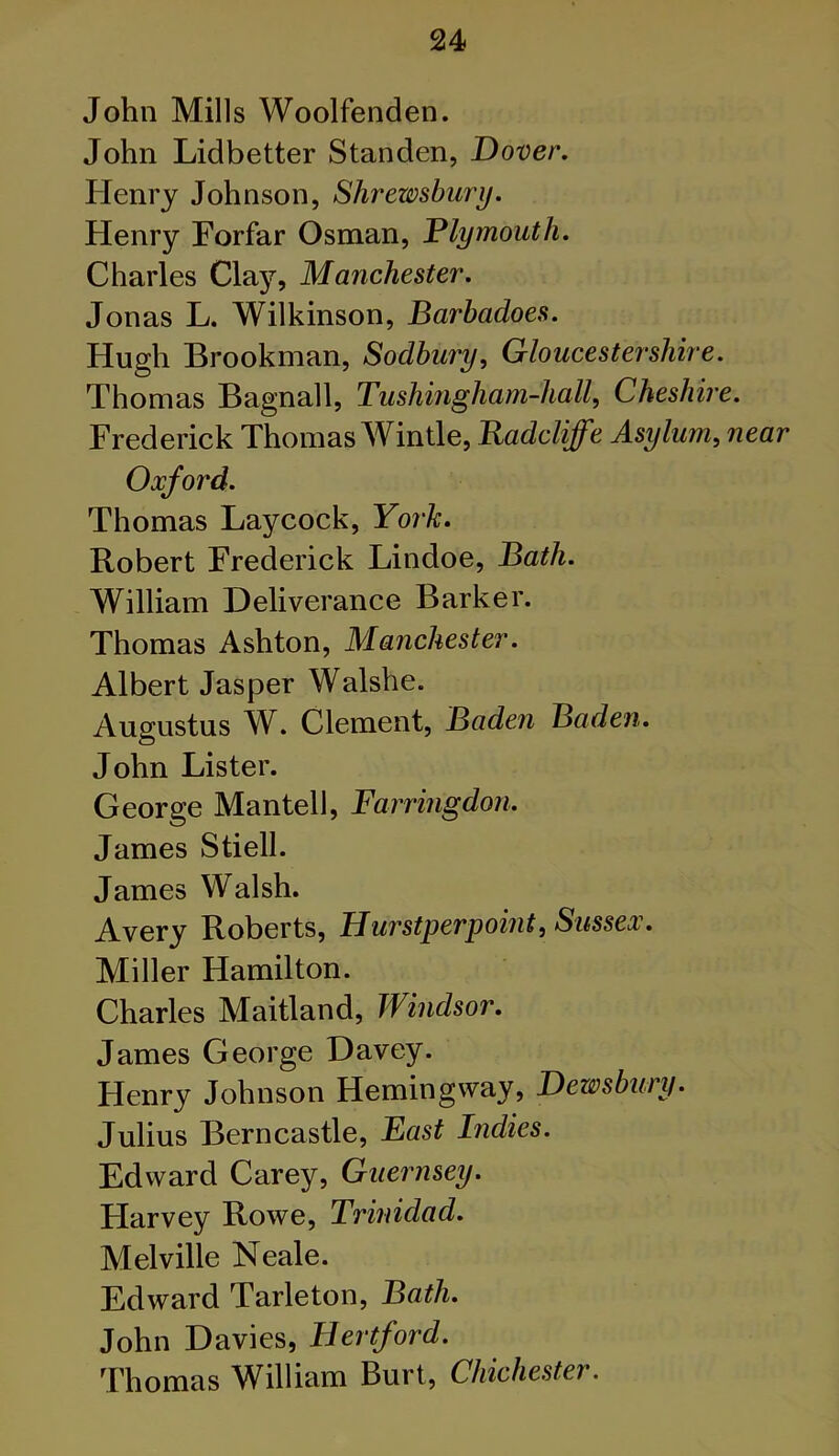 John Mills Woolfenden. John Lidbetter Standen, Dover. Henry Johnson, Shrewsbury. Henry Forfar Osman, Plymouth. Charles Clay, Manchester. Jonas L. Wilkinson, Barbadoes. Hugh Brookman, Sodbury, Gloucestershire. Thomas Bagnall, Tushingham-hall, Cheshire. Frederick Thomas Wintle, Eadcliffe Asylum, near Oxford. Thomas Laycock, Yor'k. Robert Frederick Lindoe, Bath. William Deliverance Barker. Thomas Ashton, Manchester. Albert Jasper Walshe. Augustus W. Clement, Baden Baden. John Lister. George Mantell, Farringdon. James Stiell. James Walsh. Avery Roberts, Hurstperpoint, Sussex. Miller Hamilton. Charles Maitland, Windsor. James George Davey. Henry Johnson Hemingway, Dewsbury. Julius Bern castle, East Indies. Edward Carey, Guernsey. Harvey Rowe, Trinidad. Melville Neale. Edward Tarleton, Bath. John Davies, Hertford. Thomas William Burt, Chichester.