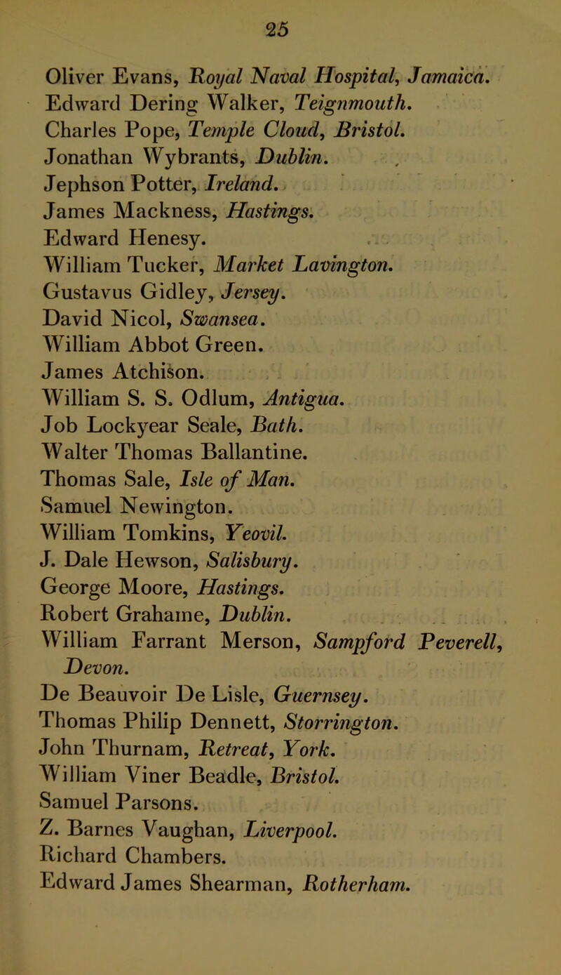 2 5 Oliver Evans, Royal Naval Hospital, Jamaica. Edward Dering Walker, Teignmoath. Charles Pope, Temple Cloud, Bristol. Jonathan Wybrants, Dublin. Jephson Potter, Ireland. James Mackness, Hastings. Edward Henesy. William Tucker, Market Lavington. Gustavus Gidley, Jersey. David Nicol, Swansea. William Abbot Green. James Atchison. William S. S. Odium, Antigua. Job Lockyear Seale, Bath. Walter Thomas Ballantine. Thomas Sale, Isle of Man. Samuel Newington. William Tomkins, Yeovil. J. Dale Hewson, Salisbury. George Moore, Hastings. Robert Grahame, Dublin. William Farrant Merson, Sampford Reverell, Devon. De Beauvoir De Lisle, Guernsey. Thomas Philip Dennett, Storrington. John Thurnam, Retreat, York. William Viner Beadle, Bristol. Samuel Parsons. Z. Barnes Vaughan, Liverpool. Richard Chambers. Edward James Shearman, Rotherham.