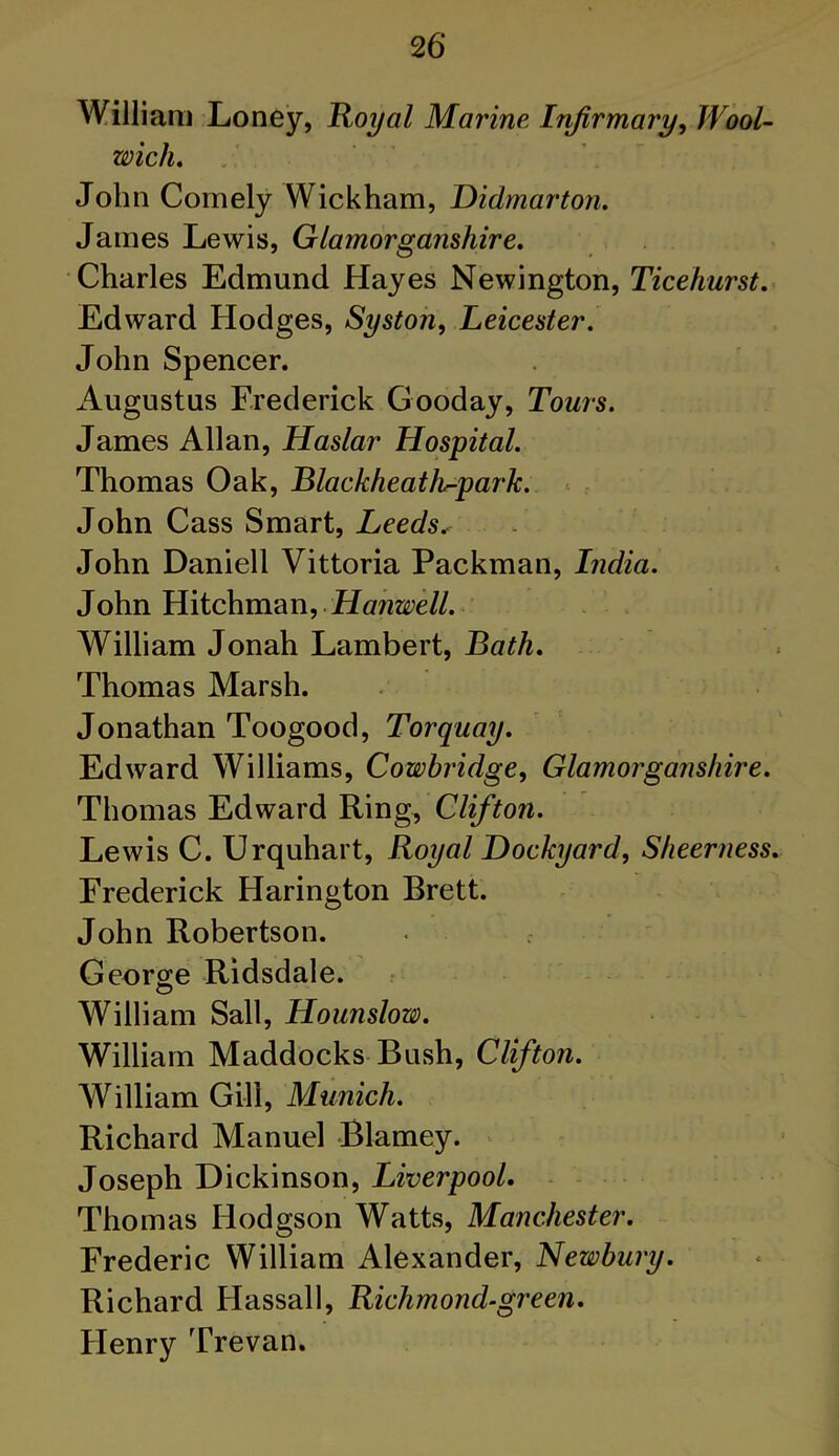 William Loney, Royal Marine Infirmary, Wool- wich. John Comely Wickham, Didmarton. James Lewis, Glamorganshire. Charles Edmund Hayes Newington, Ticehurst. Edward Hodges, Systoji, Leicester. John Spencer. Augustus Frederick Gooday, Tours. James Allan, Haslar Hospital. Thomas Oak, Blackheath^park. John Cass Smart, Leeds, John Daniell Vittoria Packman, India. John Hitchman, Hanwell. William Jonah Lambert, Bath. Thomas Marsh. Jonathan Toogood, Torquay. Edward Williams, Cowbridge, Glamorganshire. Thomas Edward Ring, Clifton. Lewis C. Urquhart, Royal Dockyard, Sheerness. Frederick Harington Brett. John Robertson. < f George Ridsdale. William Sail, Hounslow. William Maddocks Bush, Clifton. William Gill, Munich. Richard Manuel Blarney. Joseph Dickinson, Liverpool. Thomas Hodgson Watts, Manchester. Frederic William Alexander, Newbury. Richard Hassall, Richmond-green. Henry Trevan.
