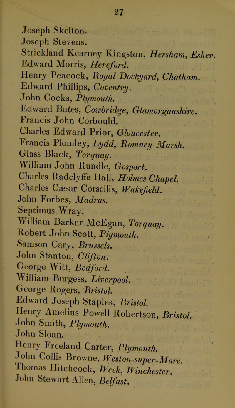 Joseph Skelton. Joseph Stevens. Strickland Kearney Kingston, Hersham, Esher. Edward Morris, Hereford. Henry Peacock, Royal Dockyard, Chatham. Edward Phillips, Coventry. John Cocks, Plymouth. Edward Bates, Cozvbridge, Glamorganshire. Francis John Corbould. Charles Edward Prior, Gloucester. Francis Plomley, Lydd, Romney Marsh. Glass Black, Torquay. William John Rundle, Gosport. Charles Radclyffe Hall, Holmes Chapel. Charles Caesar Corsellis, Wakefield. John Forbes, Madras. Septimus Wray. William Barker McEgan, Torquay. Robert John Scott, Plymouth. Samson Cary, Brussels. John Stanton, Clifton. George Witt, Bedford. William Burgess, Liverpool. George Rogers, Bristol. Edward Joseph Staples, Bristol. Henry Amelius Powell Robertson, Bristol. John Smith, Plymouth. John Sloan. Henry Preeland Carter, Plymouth. John Collis Browne, Weston-super-Mare. Thomas Hitchcock, Week, Winchester. John Stewart Allen, Belfast.