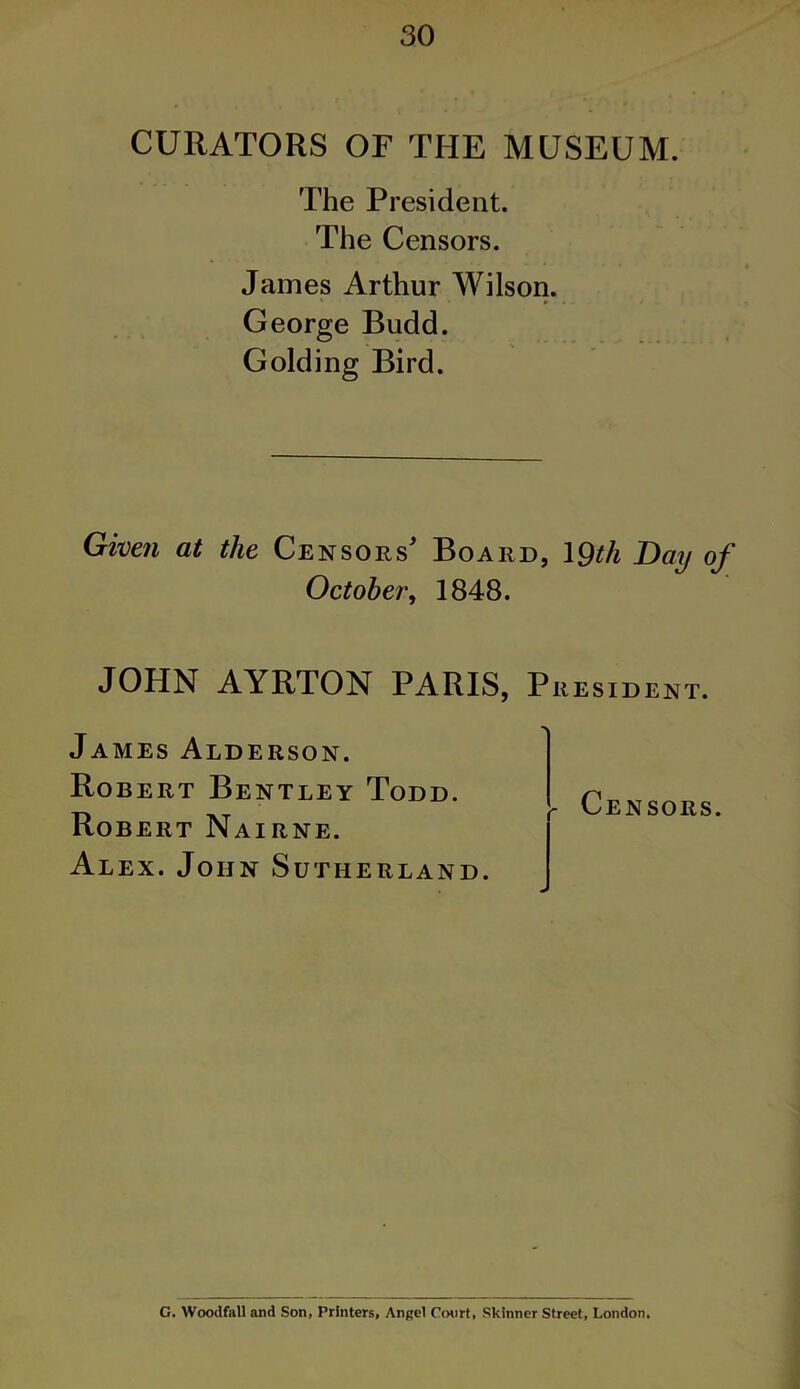 CURATORS OF THE MUSEUM. The President. The Censors. James Arthur Wilson. George Budd. Golding Bird. Given at the Censors' Board, 19th Day of October, 1848. JOHN AYRTON PARIS, President. James Alderson. Robert Bentley Todd. Robert Nairne. Alex. John Sutherland. - Censors. G. Woodfall and Son, Printers, Angel Court, Skinner Street, London.