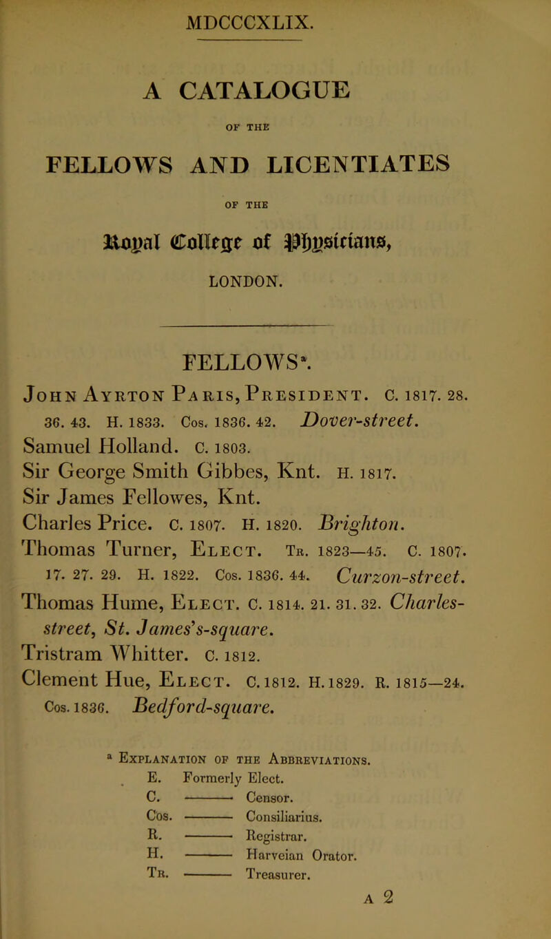 A CATALOGUE OF THE FELLOWS AND LICENTIATES OF THE JHopal College of J?5i)sietans, LONDON. FELLOWS^ John Ayrton Paris,President, c. 1817. 28. 36. 43. H. 1833. Cos. 1836. 42. DoVCr-Str'Cet. Samuel Holland, c. i803. Sir George Smith Gibbes, Knt. h. 1817. Sir James Pellowes, Knt. Charles Price, c. 1807. H. 1820. Brighton. Thomas Turner, Elect. Tr. 1823—45. c. 1807. 17. 27. 29. H. 1822. Cos. 1836. 44. Curzon-strcet. Thomas Hume, Elect, c. i814. 21. 31.32. Charles- street, St. James’s-square. Tristram Whitter. c. 1812. Clement Hue, Elect, c. 1812. H.1829. R. 1815—24. Cos. 1836. Bedford-square. ® Explanation of the Abbreviations. E. Formerly Elect. C. Censor. Cos. Consiliarius. R. Registrar. H. Harveian Orator. Tr. Treasurer. A 2