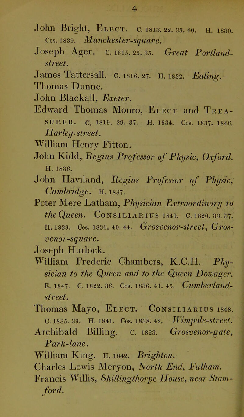 John Bright, Elect, c. 1813.22. 33. 40. h. i830. Cos. 1839. Manchester-square. Joseph Ager. c. I815. 25. 35. Great Portland- street. James Tattersall. c. i8ie. 27. H. i832. Ealing. Thomas Dunne. John Blackall, Exeter. Edward Thomas Monro, Elect and Trea- surer. C. 1819. 29. 37. H. 1834. Cos. 1837. 1846, Harley’Street. William Henry Fitton. John Kidd, Regius Professor of Physic, Oxford. H. 1836. John Haviland, Regius Professor of Physic, Cambridge. H. i837. Peter Mere Latham, Physician Extraordinary to the Queen. Consiliarius i849. c. i820. 33. 37. H. 1839. Cos. 1836. 40.44. Grosvenor-Street, Gro.s- venor-square. Joseph Hurlock. William Frederic Chambers, K.C.H. Phy- sician to the Queen and to the Queen Dowager. E. 1847. C. 1822. 36. Cos. 1836. 41. 45. Cumberlaild- street. Thomas Mayo, Elect. Consiliarius i848. C. 1835. 39. H. 1841. Cos. 1838. 42. Wimpole-Stveet. Archibald Billing. C. I823. Grosvenor-gate, Park-lane. William King. H. 1842. Brighton. Charles Lewis Mery on. North End, Fulham. Francis Willis, Shillingthorpe House, near Statn- ford.
