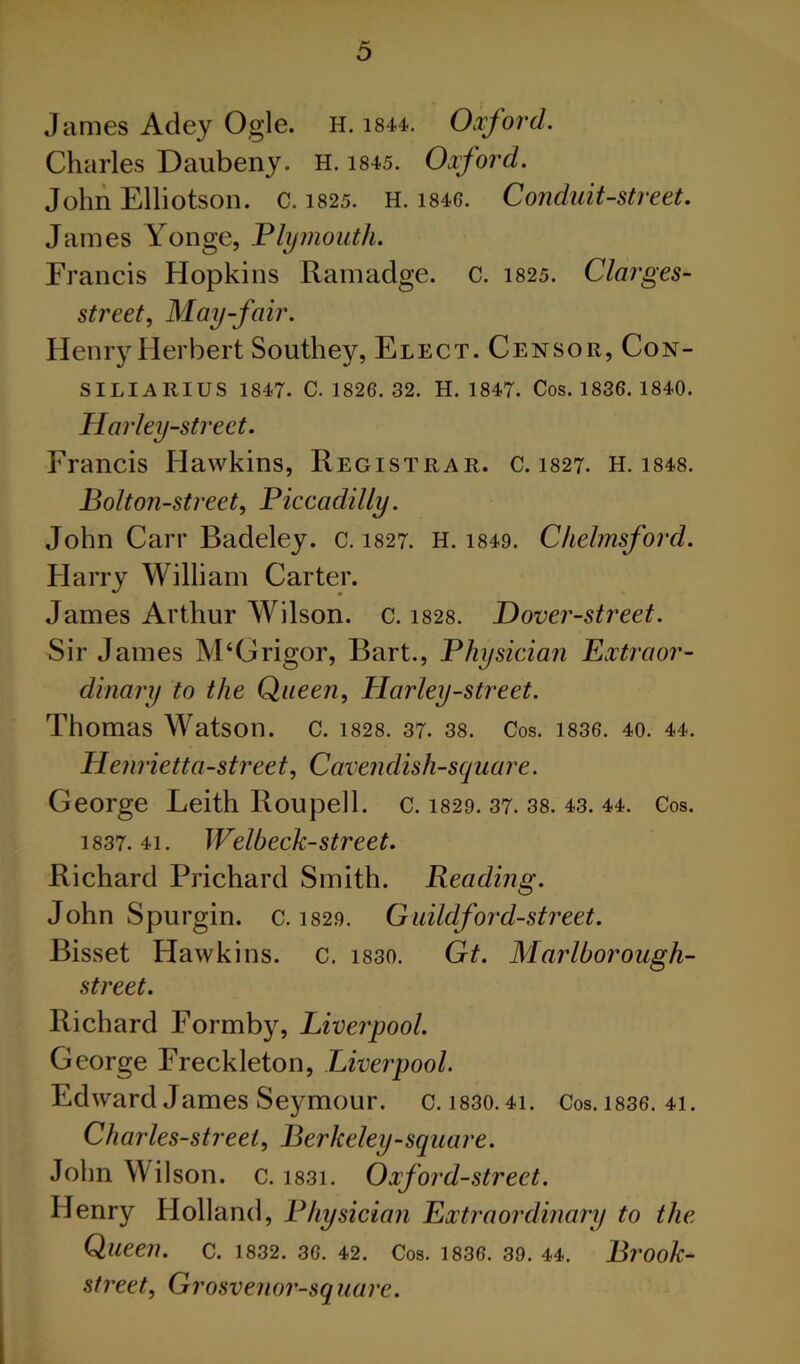 James Adey Ogle. H. i844. Oxford. Charles Daubeny. H. i845. Oxford. John Elliotson. c. i825. H. i846. Conduit-street. James Yonge, Plymouth. Francis Hopkins Ramadge. c. 1825. Clarges- street. May-fair. Henry Herbert Southey, Elect. Censor, Con- SILIARIUS 1847. C. 1826. 32. H. 1847. Cos. 1836. 1840. Harley-Street. Francis Hawkins, Registrar, c. 1827. H. i848. Bolt on-street, Piccadilly. John Carr Badeley. c. 1827. H. i849. Chelmsford. Harry William Carter. James Arthur Wilson, c. i828. Hover-street. Sir James M‘Grigor, Bart., Physician Extraor- dinary to the Queen, Elarley-street. Thomas Watson, c. i828. 37. 38. Cos. i836. 40. 44. Henrietta-street, Cavendish-square. George Leith Roupell. c. 1829. 37. 38. 43. 44. Cos. 1837.41. Welbeck-street. Richard Prichard Smith. Reading. John Spurgin. c. 1829. Guildford-street. Bisset Hawkins, c. i830. Gt. Marlborough- street. Richard Formby, Liverpool. George Freckleton, Liverpool. Edward James Seymour. c.i830.4i. Cos.i836. 4i. Charles-street, Berkeley-square. John Wilson, c. i83i. Oxford-street. Henry Holland, Physician Extraordinary to the Queen, c. 1832. 36. 42. Cos. 1836. 39. 44. Brook- street, Grosvenor-square.