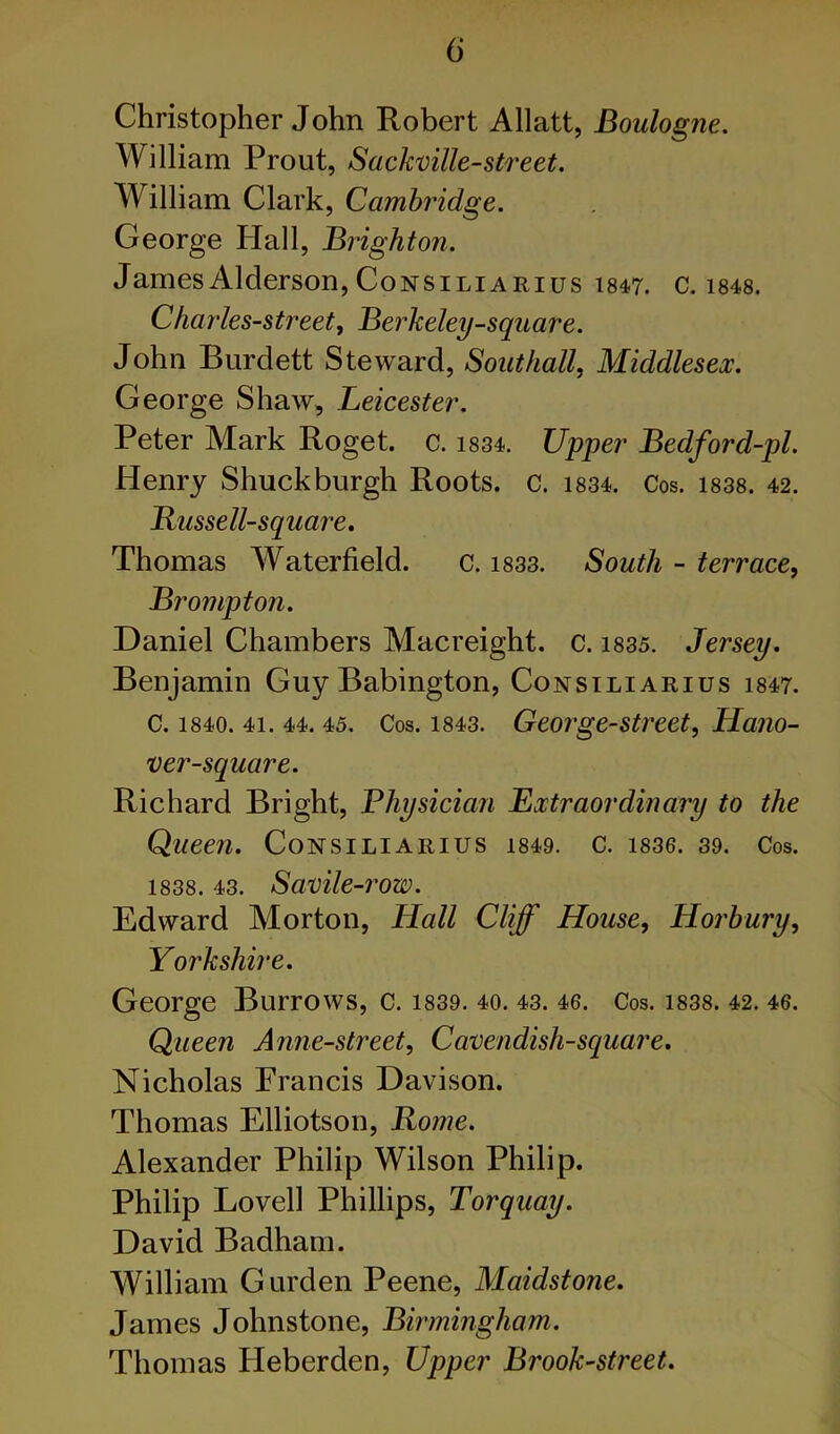 Christopher John Robert Allatt, Boulogne. William Front, Sackmlle-street. William Clark, Cambridge. George Hall, Brighton. JamesAlderson, CoNSiLiARius 1847. c. i848. Charles-street, Berkeley-square. John Burdett Steward, Southall, Middlesex. George Shaw, Leicester. Peter Mark Roget. c. 1834. Upper Bedford-pl. Henry Shuck burgh Roots, c. i834. Cos. i838. 42. Russell-square, Thomas Waterfield. c. i833. South - terrace, Brompton. Daniel Chambers Macreight. c. i835. Jersey. Benjamin Guy Babington, Consiliarius 1847. C. 1840. 41. 44. 45. Cos. 1843. George-Street, Hano- ver-square. Richard Bright, Bhysician Extraordinary to the Queen. Consiliarius i849. c. 1836. 39. Cos. 1838. 43. Savile-row. Edward Morton, Hall Cliff House, Horbury, Yorkshire. George Burrows, c. i839. 40. 43. 46. Cos. i838. 42. 46. Queen Anne-street, Cavendish-square. Nicholas Francis Davison. Thomas Elliotson, Rome. Alexander Philip Wilson Philip. Philip Lovell Phillips, Torquay. David Badham. William Garden Peene, Maidstone. James Johnstone, Birmingham. Thomas Heberden, Upper Brook-street.