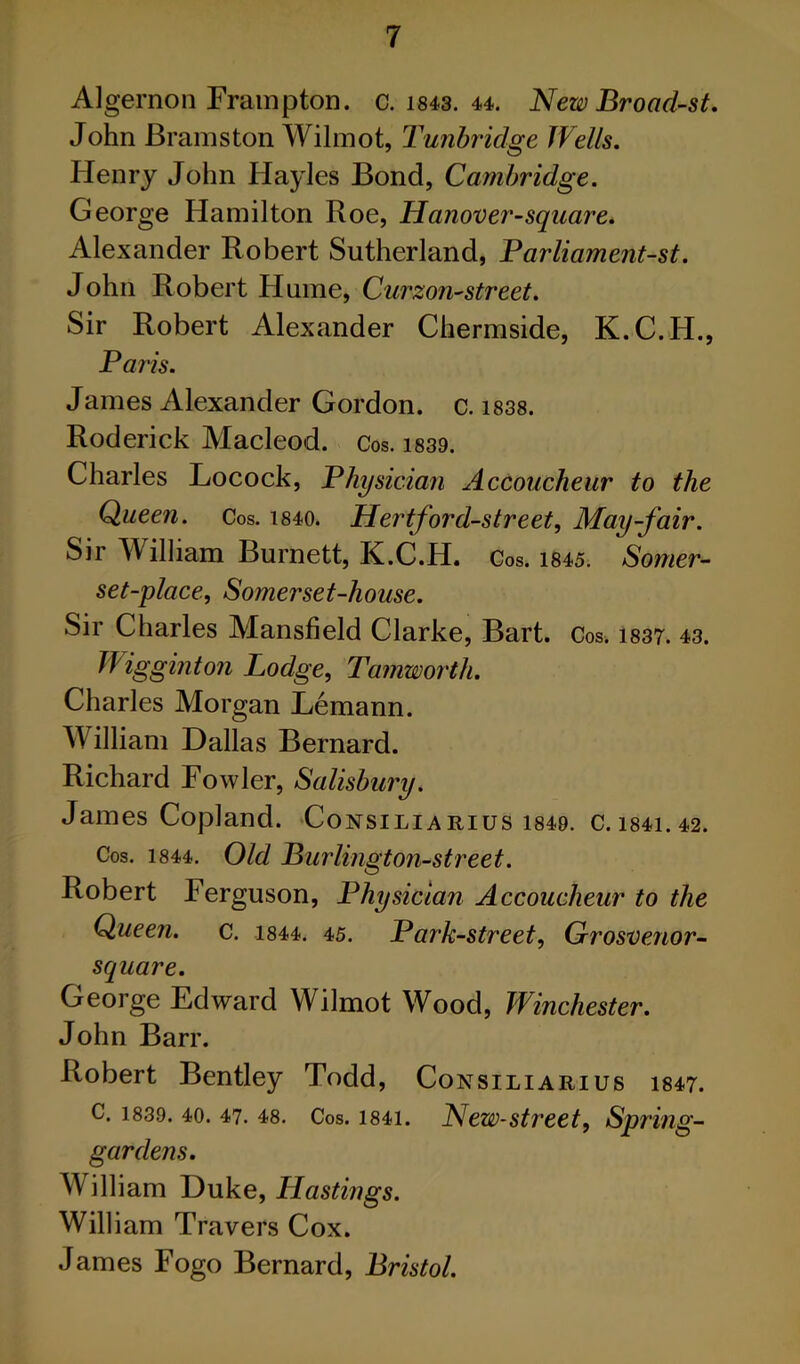 Algernon Frampton. c. i843. 44. New Broad-st. John Brainston Wilmot, Tunbridge Wells. Henry John Hayles Bond, Cambridge. George Hamilton Roe, Hanover-square. Alexander Robert Sutherland, Farliament-st. John Robert Hume, Curzon-street. Sir Robert Alexander Chermside, K.C.H., Paris. James Alexander Gordon, c. i838. Roderick Macleod. Cos. is39. Charles Locock, Physician Accoucheur to the Queen. Cos. i840. Hertford-street, May-fair. Sir William Burnett, K.C.H. Cos. 1845. Somer- set-place, Somerset-house. Sir Charles Mansfield Clarke, Bart. Cos. i837. 43. Wigginton Lodge, Tamworth. Charles Morgan Lemann. William Dallas Bernard. Richard Fowler, Salisbm'y. James Copland. Consiliarius i849. C.i84i.42. Cos. 1844. Old Burlington-street. Robert Ferguson, Physician Accoucheur to the Queen, c. i844. 45. Park-street, GrosDenor- square. George Edward Wilmot Wood, Winchester. John Barr. Robert Bentley Todd, Consiliarius 1847. C. 1839. 40. 47. 48. Cos. 1841. New-street, Spring- gardens. William Duke, Hastings. William Travers Cox. James Fogo Bernard, Bristol.