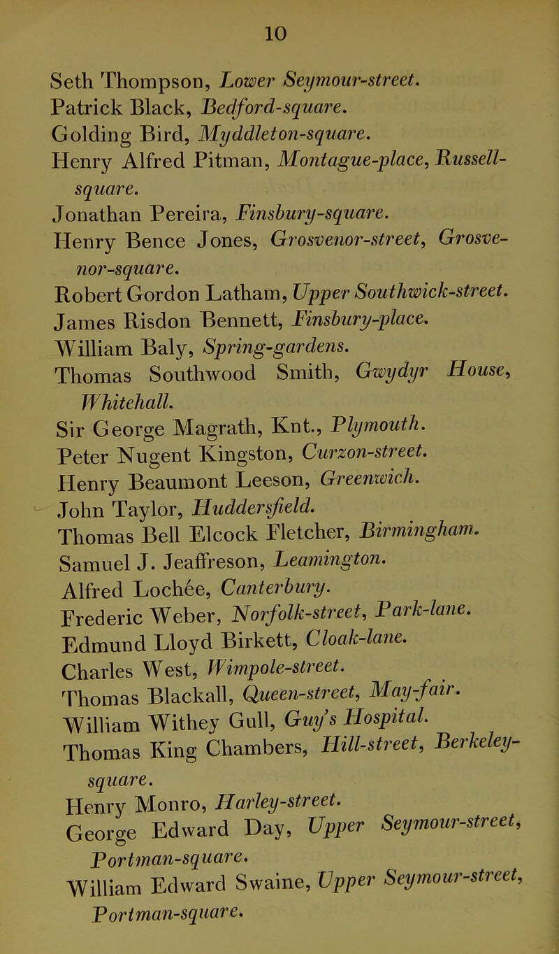 Seth Thompson, Lower Seymoiir-street. Patrick Black, Bedford-square. Golding Bird, Myddleton-square. Henry Alfred Pitman, Montague-place, Russell- square. Jonathan Pereira, Finsbury-square. Henry Bence Jones, Grosvenor-street, Grosve- nor-square. Robert Gordon Latham, Upper Southwick-street. James Risdon Bennett, Finsbury-place. William Baly, Spring-gardens. Thomas Southwood Smith, Gwydyr House, Whitehall. Sir George Magrath, Knt, Plymouth. Peter Nugent Kingston, Gurzon-street. Plenry Beaumont Leeson, Greenwich. John Taylor, Huddersfield. Thomas Bell Elcock Fletcher, Birmingham. Samuel J. JeafFreson, Leaynington. Alfred Loch6e, Canterbury. Frederic Weber, Norfolk-street, Park-lane. Edmund Lloyd Birkett, Cloak-lane. Charles West, Wimpole-street. Thomas Blackall, Queen-street, May-fair. William Withey Gull, Gmjs Hospital. Thomas King Chambers, Hill-street, Berkeley- square. Henry Monro, Harley-street. George Edward Day, Upper Seymour-street, Portman-sq uare. William Edward Swaine, Upper Seymour-street, Poriman-square.