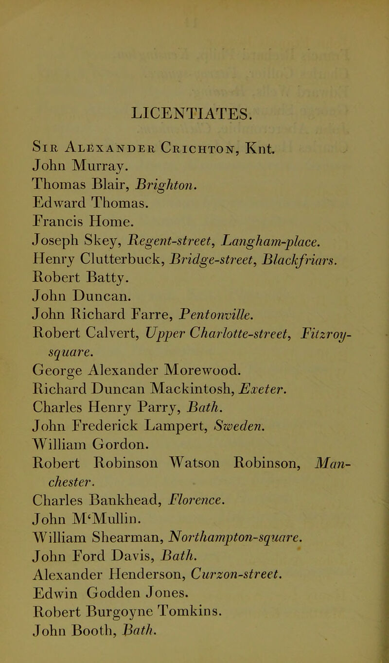 LICENTIATES. Sir Alexander Crichton, Knt. John Murray. Thomas Blair, Brighton. Edward Thomas. Francis Home. Joseph Skey, Regent-street, Langham-place. Henry Clutterbuck, Bridge-street, Blackfriars. Robert Batty. John Duncan. John Richard Farre, Bentonville. Robert Calvert, Upper Charlotte-street, Fitzroy- scpuare. George Alexander Morewood. Richard Duncan Mackintosh, Exeter. Charles Henry Parry, Bath. John Frederick Lampert, Sweden. William Gordon. Robert Robinson Watson Robinson, Man- chester. Charles Bankhead, Florence. John M‘Mullin. William Shearman, Northampton-square. John Ford Davis, Bath. Alexander Flenderson, Curzon-street. Edwin Godden Jones. Robert Burgoyne Tomkins. John Booth, Bath.
