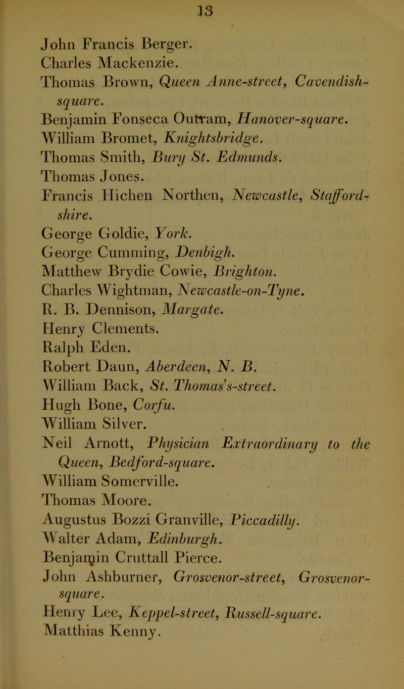 John Francis Berger. Charles Mackenzie. Thomas Brown, Queen Anne-street, Cavendish- square. Benjamin Fonseca Oiitram, Hanover-square. William Bromet, Knightshridge. Thomas Smith, Bury St. Edmunds. Thomas Jones. Francis Hichen Northen, Newcastle, Stafford- shire. George Goldie, York. George Curnming, Denbigh. Matthew Brydie Cowie, Brighton. Charles Wightman, Newcastle-on-Tyne. R. B. Dennison, Margate. Henry Clements. Ralph Eden. Robert Daun, Aberdeen, N. B. William Back, St. Thomas s-street. Hugh Bone, Corfu. William Silver. Neil Arnott, Physician Extraordinary to the Queen, Bedford-square. William Somerville. Thomas Moore. Augustus Bozzi Granville, Piccadilly. Walter Adam, Edinburgh. Benjanyiin Cruttall Pierce. John Ashburner, Grosvenor-street, Grosvenor- square. Henry Lee, Keppel-street, Bussell-square. Matthias Kenn3^