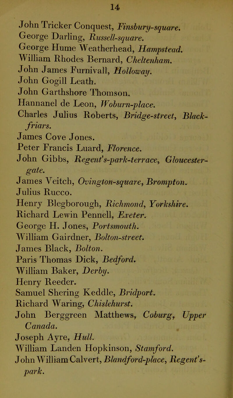 John Tricker Conquest, Finshury-square. George Darling, Russell-square, George Hume Weatherhead, Hampstead. William Rhodes Bernard, Cheltenham. John James Furnivall, Holloway. John Gogill Leath. John Garthshore Thomson. Hannanel de Leon, Wohurn-place. Charles Julius Roberts, Bridge-street, Black- friars. James Cove Jones. Peter Francis Luard, Florence. John Gibbs, Regenfs-park-terrace, Gloucester- gate. James Veitch, Ovmgton-square, Brompton. Julius Rucco. Henry Blegborough, Richmond, Yorkshire. Richard Lewin Pennell, Exeter. George H. Jones, Portsmouth. William Gairdner, Bolton-street. James Black, Bolton. Paris Thomas Dick, Bedford. William Baker, Derby. Henry Reeder. Samuel Shering Keddle, Bridport. Richard Waring, Chislehurst. John Berggreen Matthews, Coburg^ Upper Canada. Joseph Ayre, Hull. William Landen Hopkinson, Stamford. John William Calvert, Blandford-place, Regent's- park.