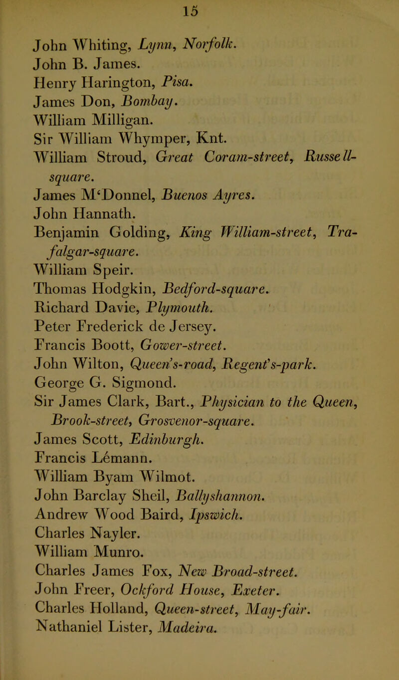 John Whiting, Lynn, Norfolk. John B. James. Henry Harington, Pisa. James Don, Bombay. William Milligan. Sir William Whymper, Knt. William Stroud, Great Coram-street, Russell- square. James M‘Donnel, Buenos Ayres. John Hannath. Benjamin Golding, King William-street, Tra- falgar-square. William Speir. Thomas Hodgkin, Bedford-square. Richard Davie, Plymouth. Peter Frederick de Jersey. Francis Boott, Gower-street. John Wilton, Queen s-road, Regent's-park. George G. Sigmond. Sir James Clark, Bart., Physician to the Queen, Brook-street, Grosvenor-square. James Scott, Edinburgh. Francis Lemann. William Byam Wilmot. John Barclay Sheil, Ballyshaimon. Andrew Wood Baird, Ipswich. Charles Nayler. William Munro. Charles James Fox, New Broad-street. John Freer, Ockford House, Exeter. Charles Holland, Queen-street, May-fair. Nathaniel Lister, Madeira.