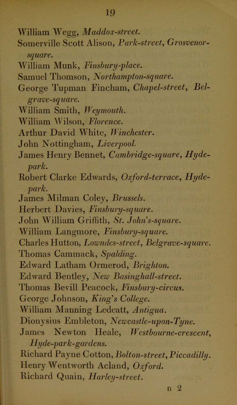 William Wegg, Maddox-street. Somerville Scott Alison, Fark-street, Grosvenor- square. William Munk, Finsbury-place. Samuel Thomson, Northa?npton-square. George Tupman Fincham, Chapel-street^ Beb grave-sq uare. William Smith, Weymouth. William ^Vilson, Florence. Arthur David White, Winchester. John Nottingham, Liverpool. James Henry Bennet, Camhridge-square., Hyde- • Robert Clarke Edwards, Oxford-terrace., Hyde- park. James Milman Coley, Brussels. Herbert Davies, Finshury-square. John William Griffith, St. Johns-square. AVilliam Langmore, Finsbiiry-square. Charles Hutton, Lowndes-street, Belgrave-square. Thomas Cammack, Spalding. Edward Latham Ormerod, Brighton. Edward Bentley, New Basinghall-street. Thomas Bevill Peacock, Finsbury-circus. George Johnson, King's College. William Manning Ledeatt, Antigua. Dionysius Embleton, Newcastle-upon-Tyne. James Newton Heale, Westbourne-crescent, lly de-park-gardens. Richard Payne Co\Xoi\.,Bolton-street,Ficcadilly. Henry Wentworth Acland, Oxford. Richard Quain, Harley-street. n 2