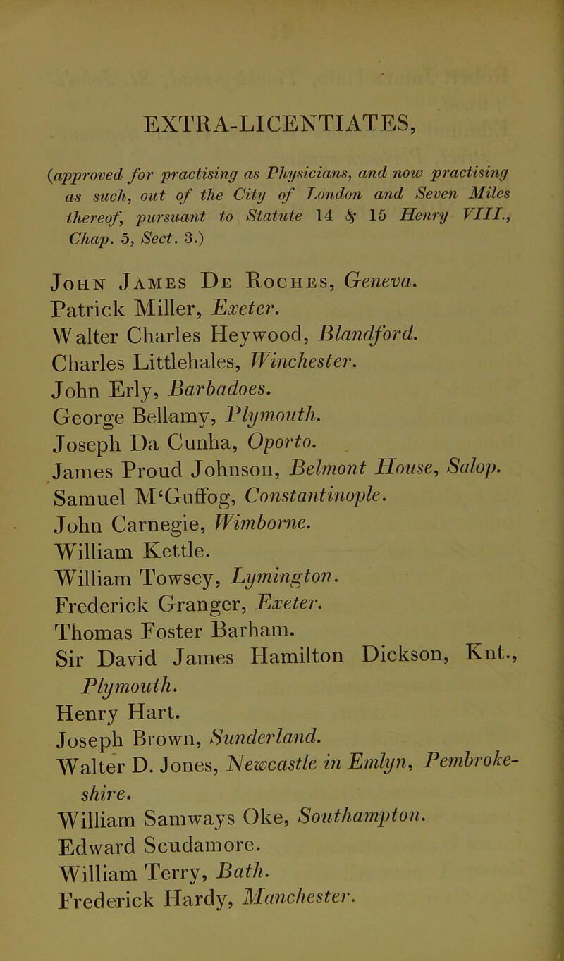 EXTRA-LICENTIATES, {approved for practising as Physicians, and now practising as such, out of the City of London and Seven Miles thereof, pursuant to Statute 14 8^ 15 Henry VIII., Chap. 5, Sect. 3.) John James De Roches, Geneva. Patrick Miller, Exeter. Walter Charles Hey wood, Blandford. Charles Littlehales, Winchester. John Erly, Barhadoes. George Bellamy, Blymoiith. Joseph Da Cunha, Oporto. , James Proud Johnson, Belmont House, Salop. * Samuel M‘GufFog, Constantinople. John Carnegie, Wimhorne. William Kettle. William Towsey, Lymington. Frederick Granger, Exeter. Thomas Foster Barham. Sir David James Hamilton Dickson, Knt., Plymouth. Henry Flart. Joseph Brown, Sunderland. Walte'r D. Jones, Newcastle in Emlyn, Pembroke- shire. William Samways Oke, Southampton. Edward Scudamore. William Terry, Bath. Frederick Flardy, Manchester.