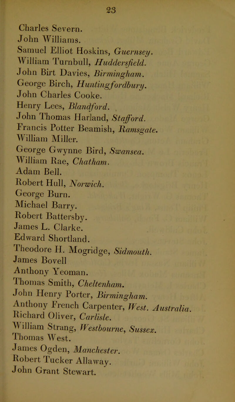 Charles Se\ ^ern. John Willi ams. Samuel Elliot Hoskins, Guernsey. William Turnbull, Huddersfield. John Birt Davies, Birmingham. George Birch, Huntingfordbury. John Charles Cooke. Henry Lees, Blandford. John Thomas Harland, Stafford. Francis Potter Beamish, Rams^ gate. William Miller. George Gwynne Bird, Swansea. William Rae, Chatham. Adam Bell. Robert Hull, Norwich. George Burn. Michael Barry. Robert Battersby. James L. Clarke. Edward Shortland. Theodore H. Mogridge, Sidmouth. James Bovell Anthony Yeoman. Thomas Smith, Cheltenham. John Henry Porter, Birmingham. Anthony French Carpenter, West. Australia. Richard Oliver, Carlisle. William Strang, Westbourne, Su ssex. Thomas West. James Ogden, Manchester. Robert Tucker Allaway. John Grant Stewart.
