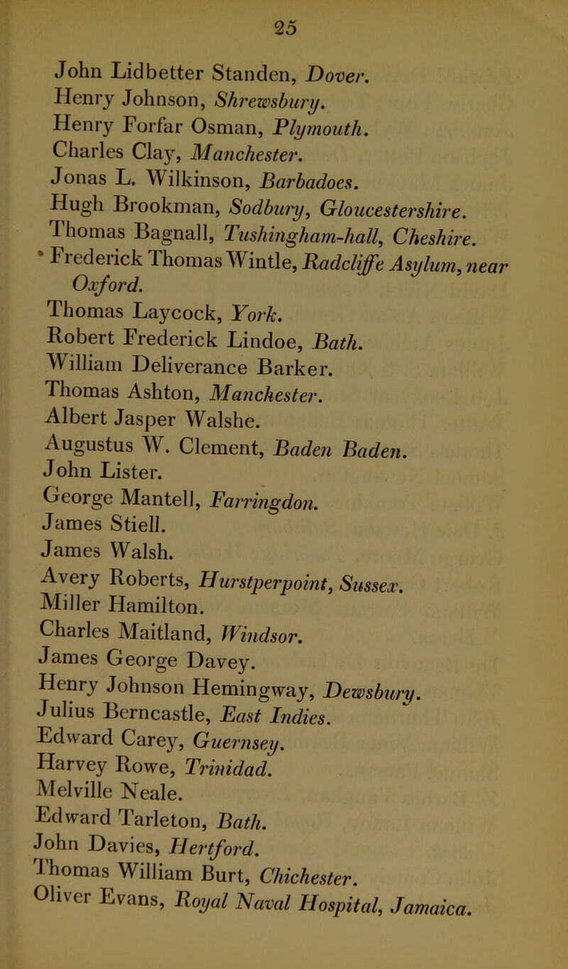 John Lidbetter Standen, Dover. Henry Johnson, Shrewsbury. Henry Forfar Osman, Plymouth. Cliarles Claj?^, Manchester. Jonas L. Wilkinson, Barhadoes. Hugh Biookman, Sodbury, Gloucestershh'e. Thomas Bagnall, Tushingham-hall, Cheshire. Frederick Thomas ^Vintle, Badcliffe Asylum, near Oxford. Thomas Laycock, York. Robert Frederick Lindoe, Bath. William Deliverance Barker. Thomas Ashton, Manchester. Albert Jasper Walshe. Augustus W. Clement, Baden Baden. John Lister. George Mantell, Farringdon. James Stiell. James Walsh. Avery Roberts, Hurstperpoint, Sussex. Miller Hamilton. Charles Maitland, Windsor. James George Davey. Henry Johnson Hemingway, Dewsbury. Julius Berncastle, East Indies. Edward Carey, Guernsey. Harvey Rowe, Trinidad. Melville Neale. Edward Tarleton, Bath. John Davies, Hertford. Thomas William Burt, Chichester. Oliver Evans, Roijal Naval Hospital, Jamaica.