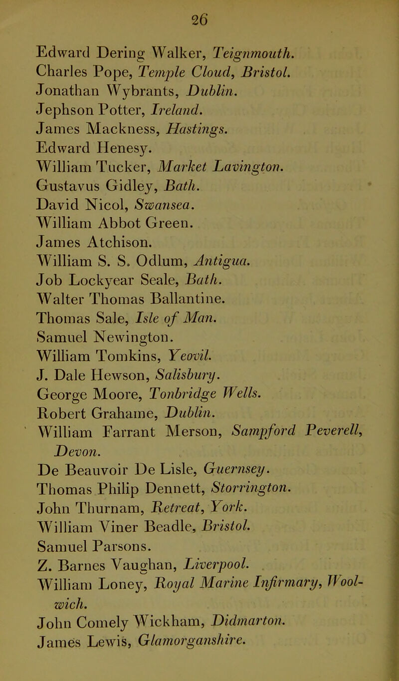 Edward Bering Walker, Teignmouth. Charles Pope, Temple Cloudy Bristol. Jonathan Wybrants, Dublin. Jephson Potter, Ireland. James Mackness, Hastings. Edward Henesy. William Tucker, Market Lavington. Gustavus Gidlej, Bath. David Nicol, Swansea. William Abbot Green. James Atchison. William S. S. Odium, Antigua. Job Lockyear Seale, Bath. Walter Thomas Ballantine. Thomas Sale, Isle of Man. Samuel Newington. William Tomkins, Yeovil. J. Dale Hewson, Salisbury. George Moore, Tonbridge Wells. Robert Grahame, Dublin. William Earrant Merson, Sampford Peverell, Devon. De Beauvoir De Lisle, Guernsey. Thomas Philip Dennett, Storrington. John Thurnam, Betreat, York. William Viner Beadle, Bristol. Samuel Parsons. Z. Barnes Vaughan, Liverpool. William Loney, Royal Marine Infirmary, Wool- wich. John Comely Wickham, Didmarton. Jameis Lewis, Glamorganshire.