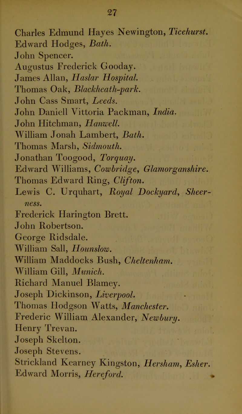 Charles Edmund Hayes Newington, Ticehurst. Edward Hodges, Bath. John Spencer. Augustus Frederick Gooday. James Allan, Haslar Hospital. Thomas Oak, Blackheath-park. John Cass Smart, Leeds. John Daniell Vittoria Packman, India. John Hitchman, Hanwell. William Jonah Lambert, Bath. Thomas Marsh, Sidmouth. Jonathan Toogood, Torquay. Edward Williams, Cowhridge, Glamorganshire. Thomas Edward Ring, Clifton. Lewis C. Urquhart, Royal Dockyard, Sheer- ness. Frederick Harington Brett. John Robertson. George Ridsdale. William Sail, Hounslow. William Haddocks Bush, Cheltenham. AVilliam Gill, Munich. Richard Manuel Blarney. Joseph Dickinson, Liverpool. Thomas Hodgson Watts, Manchester. Frederic William Alexander, Newbury. Henry Trevan. Joseph Skelton. Joseph Stevens. Strickland Kearney Kingston, Hersham, Esher. Edward Morris, Hereford.