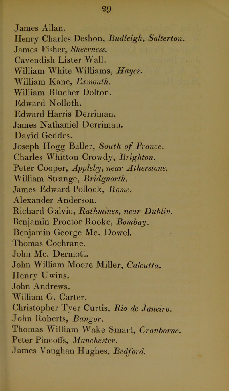 James Allan. Henry Charles Deshon, Budleigh, Salterton, James Fisher, Sheerness. Cavendish Lister Wall. William White Williams, Hayes, William Kane, Ex^noiith. William Blucher Dolton. Edward Nolloth. Edward Harris Derriman. James Nathaniel Derriman. David Geddes. Joseph Hogg Bailer, South of France. Charles Whitton Crowdy, Brighton. Peter Cooper, Appleby, near Atherstone. William Strange, Bridgnorth. James Edward Pollock, Rome. Alexander Anderson. Richard Galvin, Rathmines, near Dublin. Benjamin Proctor Rooke, Bombay. Benjamin George Me. Dowel. Thomas Cochrane. John Me. Dermott. John William Moore Miller, Calcutta. Henry Uwins. John Andrews. William G. Carter. Christopher Tyer Curtis, Rio de Janeiro. .John Roberts, Bangor. Thomas William Wake Smart, Cranborne. Peter Pincoffs, Manchester. James Vaughan Hughes, Bedford.