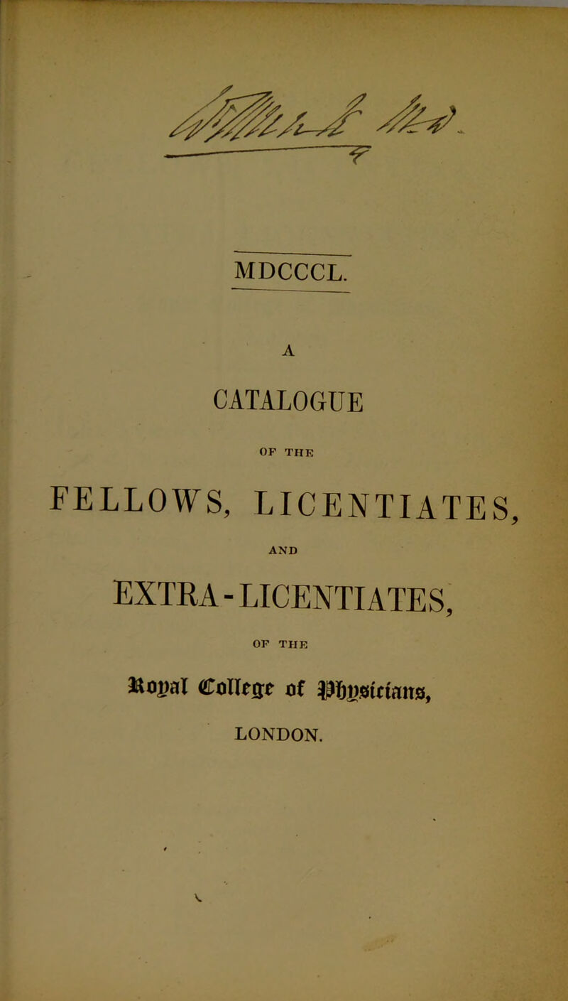 MDCCCL. A CATALOGUE OF THE FELLOWS, LICENTIATES, AND EXTRA - LICENTIATES, OF THE &0]>al College of p&osietmta, LONDON.