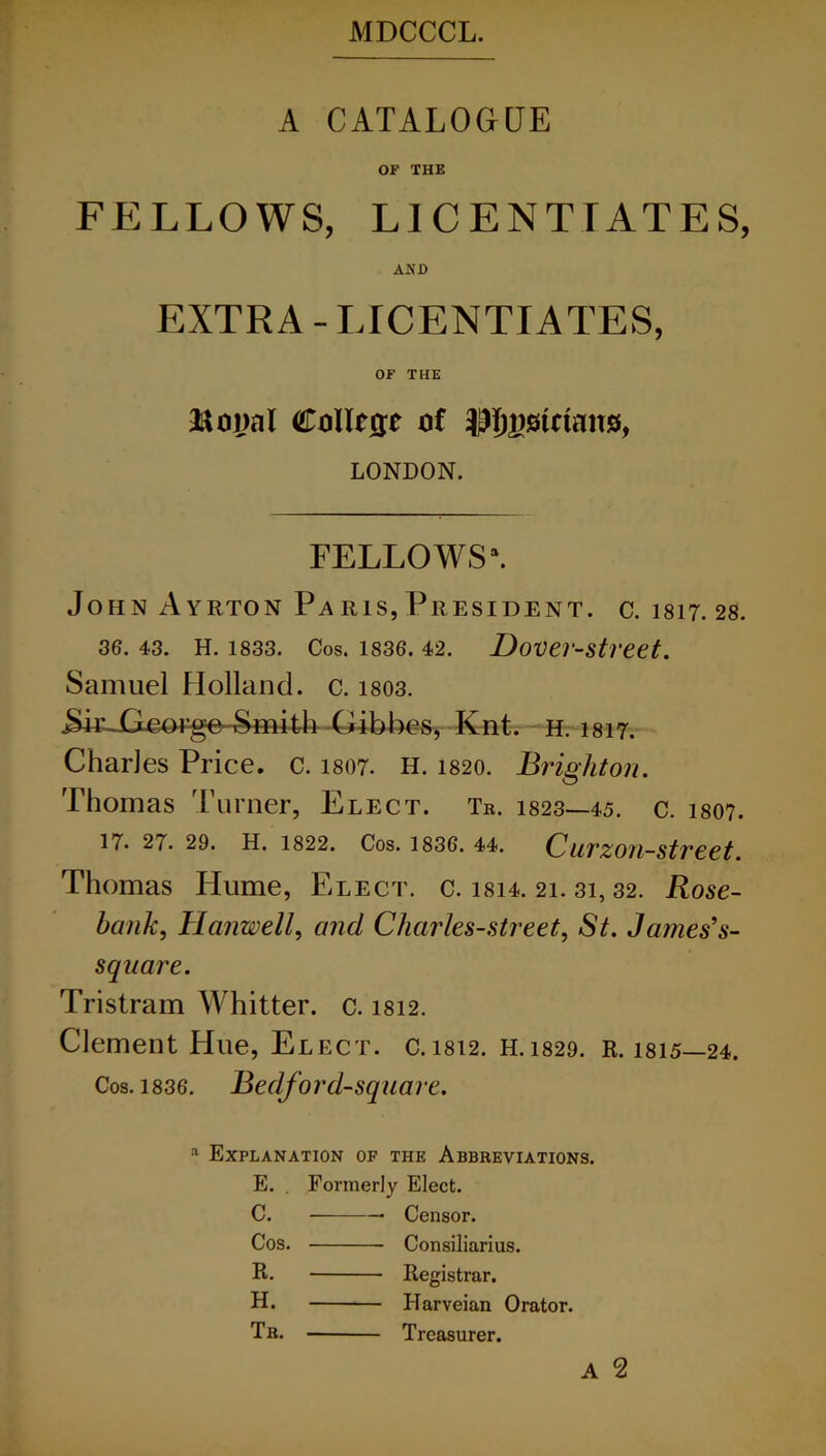 A CATALOGUE OF THE FELLOWS, LICENTIATES, AND EXTRA - LICENTIATES, OF THE Boyal Collcrre of piemans, LONDON. FELLOWS*. John Ayrton Pa ris, President, c. 1817. 28. 36. 43. H. 1833. Cos. 1836. 42. Dover-street. Samuel Holland, c. 1803. .Sir George-Smith Gibber Kat. h. 1817. Charles Price, c. 1807. H. 1820. Brighton. Thomas Turner, Elect. Tr. 1823—45. c. 1807. 17. 27. 29* H. 1822* Cos. 1836. 44. C/ll1'Z07l~mSt7'£€,t Thomas Plume, Elect, c. isi4. 21. 31, 32. Rose- bank, Harwell, and Charles-street, St. James’s- sqnare. Tristram Whitter. c. 1812. Clement Hue, Elect. C. 1812. H. 1829. Cos. 1836. Bedford-square. a Explanation of the Abbreviations. E. Formerly Elect. C. Censor. Cos. Consiliarius. R. Registrar. H. Harveian Orator. Tr. Treasurer.