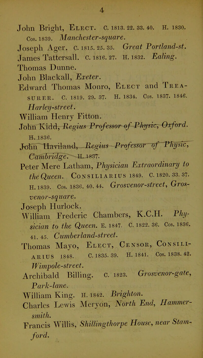 John Bright, Elect, c. isi3.22. 33. 40. H. 1830. Cos. 1839. Manchester-square. Joseph Ager. c. 1815. 25. 35. Great Portlancl-st. James Tattersall. c. isie. 27. H. 1832. Ealing. Thomas Dunne. John Blackall, Exeter. Edward Thomas Monro, Elect and Trea- surer. C. 1819. 29. 37. H. 1834. Cos. 1837. 1846. Harley-str eet. William Henry Fitton. John Kidd, Regius Professor of Physic,-Oxford. H. 1836. JohnHaviland, Regius Professor of Physic, Cambridge. H. 1837. Peter Mere Latham, Physician Extraordinary to theQueen. Consiliarius 1849. c. i820. 33. 37. H. 1839. Cos. 1836. 40. 44. Grosvenor-street, Gros- venor-square. Joseph Hurlock. William Frederic Chambers, K.C.PI. Phy- sician to the Queen. E. 1847- c. 1822. 36. Cos. 1836. 41. 45. Cumberland-street. Thomas Mayo, Elect, Censor, Consili- ARIUS 1848. C. 1835. 39. H. 1841. Cos. 1838. 42. Wimpole-street. Archibald Billing, c. m3. Grosvenor-gate, Park-lane. William King. H. 1842. Brighton. Charles Lewis Meryon, North End, Hammer- smith. Francis Willis, Shillingthorpe House, near Stain, ford.