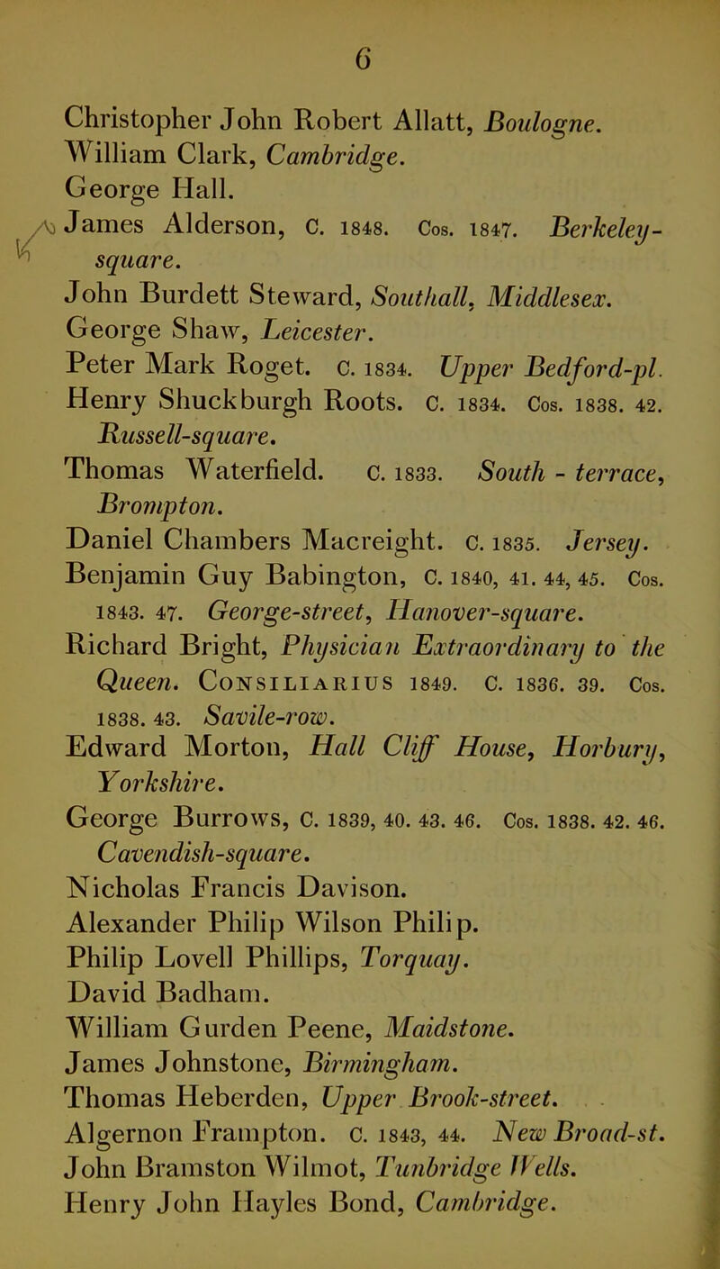 Christopher John Robert Allatt, Boulogne. William Clark, Cambridge. George Hall. James Alderson, c. 1848. Cos. 1847. Berkeley - square. John Burdett Steward, Southall, Middlesex. George Shaw, Leicester. Peter Mark Roget. c. 1834. Upper Bedford-pl. Henry Shuck burgh Roots, c. 1834. Cos. 1838. 42. Bussell-square. Thomas Waterfield. c. 1833. South - terrace, Brompton. Daniel Chambers Macreight. c. 1835. Jersey. Benjamin Guy Babington, c. 1840, 41. 44, 45. Cos. 1843. 47. George-street, Hanover-square. Richard Bright, Physician Extraordinary to the Queen. CoNSILlARIUS 1849. C. 1836. 39. Cos. 1838. 43. Savile-row. Edward Morton, Hall Cliff House, Horbury, Yorkshire. George Burrows, c. 1839, 40. 43. 46. Cos. 1838. 42. 46. Cavendish-square. Nicholas Francis Davison. Alexander Philip Wilson Philip. Philip Lovell Phillips, Torquay. David Badham. William Gurden Peene, Maidstone. James Johnstone, Birmingham. Thomas IJeberden, Upper Brook-street. Algernon Frampton. c. 1843, 44. NewBroad-st. John Bramston Wilmot, Tunbridge Wells. Flenry John Ilayles Bond, Cambridge.