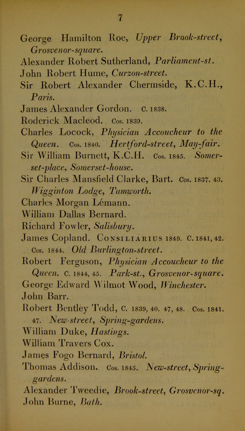 George Hamilton Roe, Upper Brook-street, Grosvenor-square. Alexander Robert Sutherland, Parliament-st. John Robert Hume, Curzon-street. Sir Robert Alexander Chermside, K.C.H., Paris. James Alexander Gordon, c. 1838. Roderick Macleod. Cos. 1839. Charles Locock, Physician Accoucheur to the Queen. Cos. 1840. Hert ford-street, May-fair. Sir William Burnett, K.C.H. Cos. 1845. Somer- set-place, Somerset-house. Sir Charles Mansfield Clarke, Bart. Cos. 1837. 43. Wigginton Lodge, Tamworth. Charles Morgan Lemann. William Dallas Bernard. Richard Fowler, Salisbury. James Copland. Consiliarius 1849. C.i84i,42. Cos. 1844. Old Burlington-street. Robert Ferguson, Physician Accoucheur to the Queen, c. 1844, 45. Park-st., Grosvenor-square. George Edward Wilmot Wood, Winchester. John Barr. Robert Bentley Todd, c. 1839, 40. 47, 48. Cos. i84i. 47. New-street, Spring-gardens. William Duke, Hastings. William Travers Cox. James Fogo Bernard, Bristol. Thomas Addison. Cos. 1845. New-street, Spring- gardens. Alexander Tweedie, Brook-street, Grosvenor-sq. John Burne, Bath.