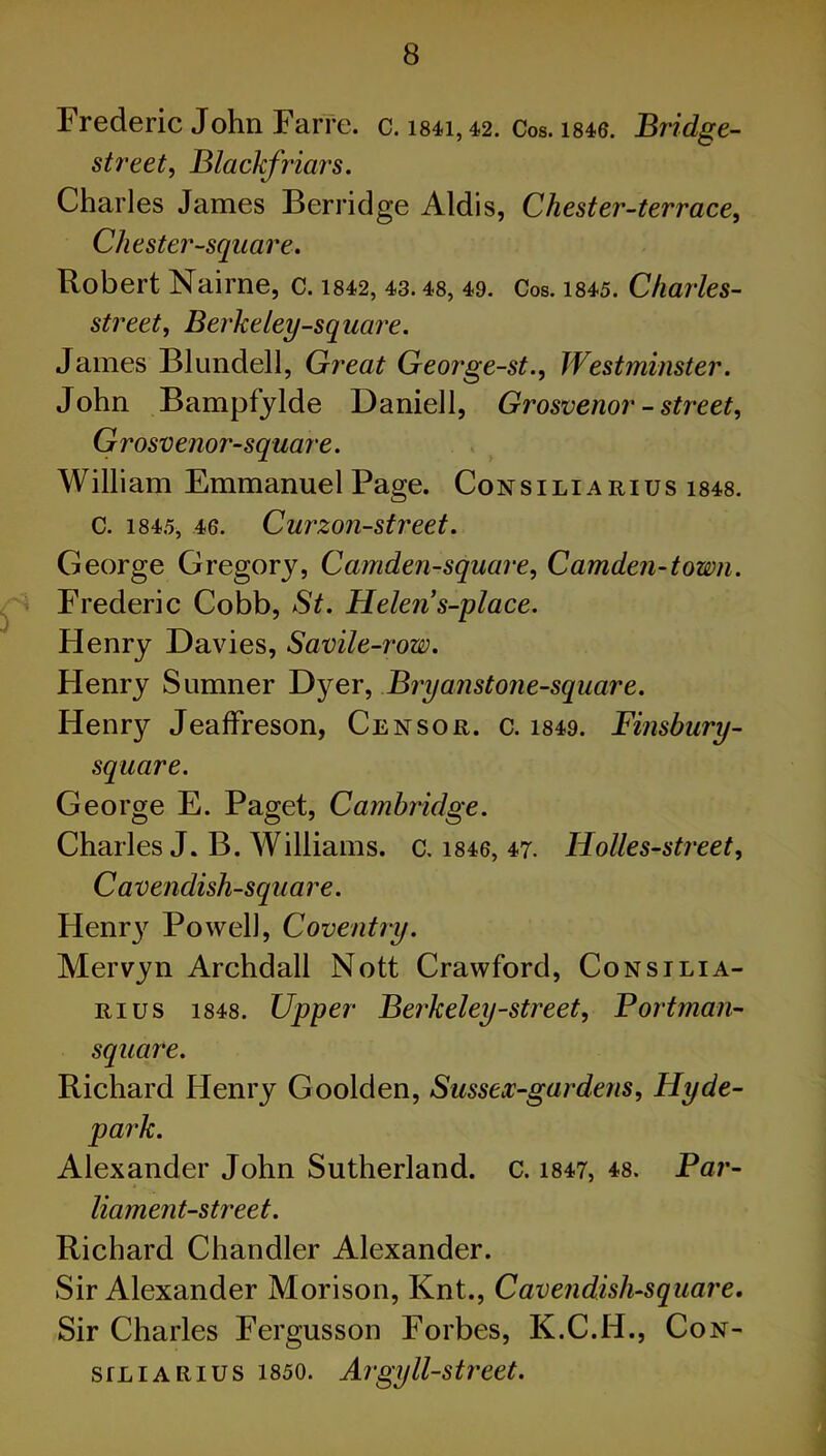 Frederic John Farre. c. i84i,42. Cos. 1846. Bridge- street, Blackfriars. Charles James Berridge Aldis, Chester-terrace, Chester-square. Robert Nairne, c. 1842, 43.48, 49. Cos. 1845. Charles- street, Berkeley-square. James Blundell, Great George-st., Westminster. John Bampfylde Daniell, Grosvenor - street, Grosvenor-square. William Emmanuel Page. Consiliarius 1848. c. 1845, 46. Curzon-street. George Gregory, Camden-square, Camden-town. Frederic Cobb, St. Helen s-place. Henry Davies, Savile-row. Flenry Sumner Dyer, Bryanstone-square. Henry Jeaffreson, Censor, c. 1849. Finsbury- square. George E. Paget, Cambridge. Charles J. B. Williams, c. 1846, 47. Holles-street, Cavendish-square. FIenr}r Powell, Coventry. Mervyn Archdall Nott Crawford, Consilia- rius 1848. Upper Berkeley-street, Portman- square. Richard Henry Goolden, Sussex-gardens, Hyde- park. Alexander John Sutherland, c. 1847, 48. Par- liament-street. Richard Chandler Alexander. Sir Alexander Morison, Knt., Cavendish-square. Sir Charles Fergusson Forbes, K.C.H., Con- siliarius 1850. Argyll-street.