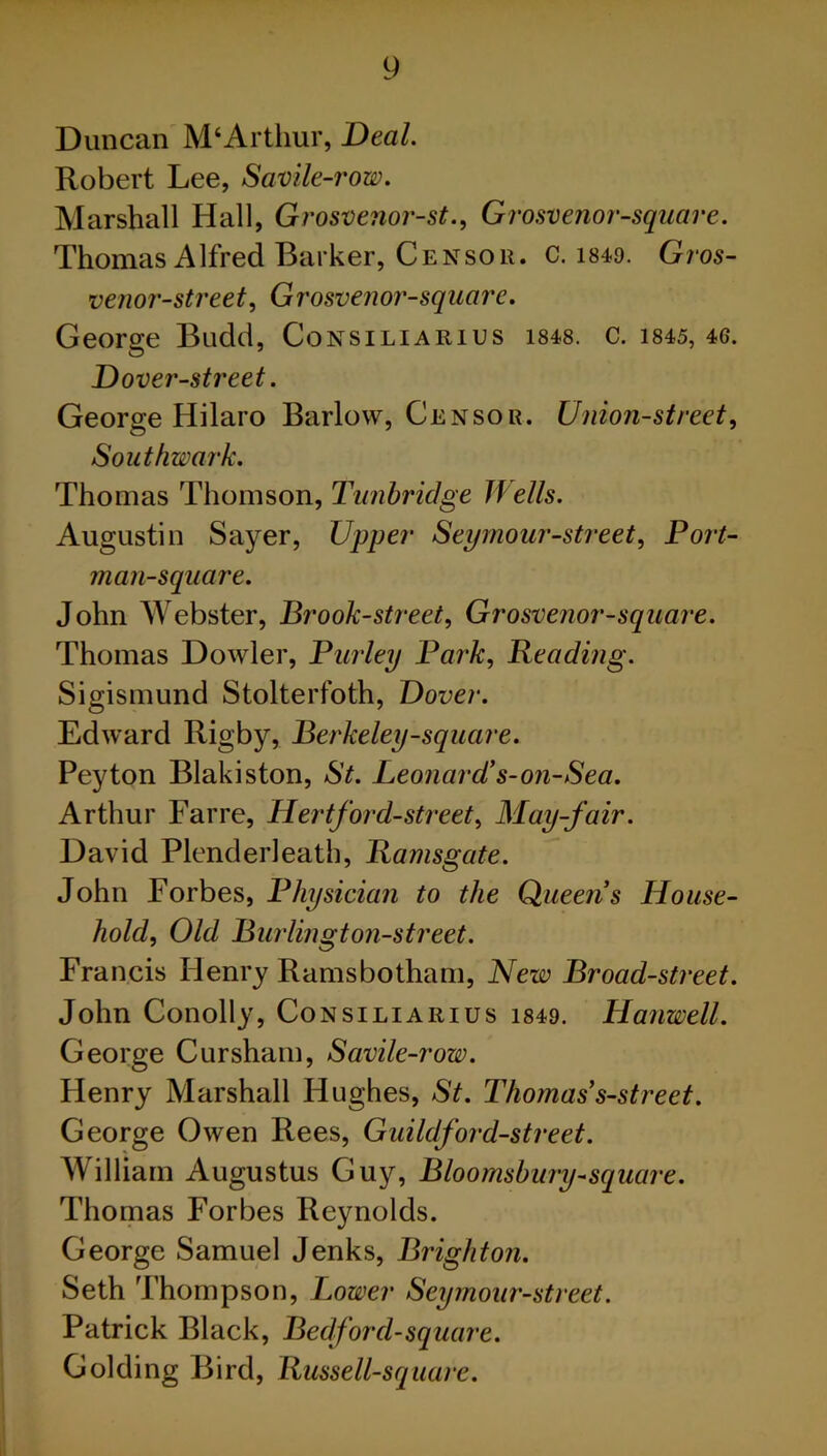 Duncan M‘Arthur, Deal. Robert Lee, Savile-row. Marshall Hall, Grosvenor-st., Grosvenor-square. Thomas Alfred Barker, Censor, c. i84o. Gros- venor-street, Grosvenor-square. George Budd, Consiliarius 1848. c. 1845, 46. Dover-street. George Hilaro Barlow, Censor. Union-street, Southwark. Thomas Thomson, Tunbridge Wells. Augustin Sayer, Upper Seymour-street, Port- man-square. John Webster, Brook-street, Grosvenor-square. Thomas Dowler, Burley Park, Reading. Sigismund Stolterfoth, Dover. Edward Rigby, Berkeley-square. Peyton Blakiston, St. Leonard's-on-Sea. Arthur Farre, Hertford-street. May-fair. David Plenderleath, Ramsgate. John Forbes, Physician to the Queens House- hold, Old Burlington-street. Francis Henry Ramsbotham, New Broad-street. John Conolly, Consiliarius i849. Hanwell. George Cur sham, Savile-row. Flenry Marshall Hughes, St. Thomas s-street. George Owen Rees, Guildford-street. William Augustus Guy, Bloomsbury-square. Thomas Forbes Reynolds. George Samuel Jenks, Brighton. Seth Thompson, Lower Seymour-street. Patrick Black, Bedford-square. Golding Bird, Russell-square.