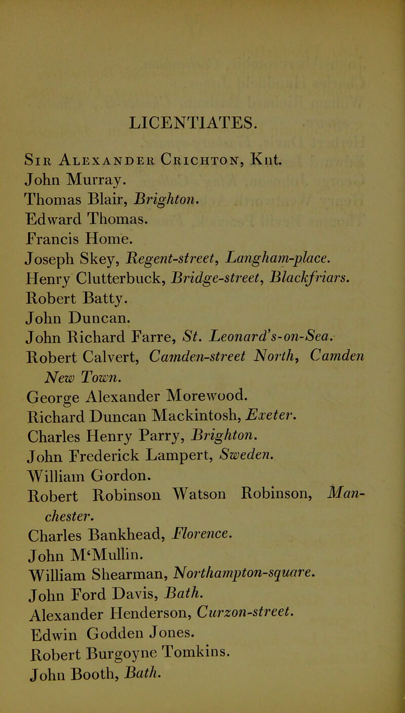 LICENTIATES. Sir Alexander Crichton, Kilt. John Murray. Thomas Blair, Brighton. Edward Thomas. Francis Home. Joseph Skey, Regent-street, Langham-place. Henry Clutterbiick, Bridge-street, Blackfriars. Robert Batty. John Duncan. John Richard Farre, St. Leonard’s-on-Sea. Robert Calvert, Camden-street North, Camden New Town. George Alexander Morewood. Richard Duncan Mackintosh, Exeter. Charles Henry Parry, Brighton. John Frederick Lampert, Sweden. William Gordon. Robert Robinson Watson Robinson, Man- chester. Charles Bankhead, Florence. John M‘Mullin. William Shearman, Northampton-square. John Ford Davis, Bath. Alexander Henderson, Curzon-street. Edwin Godden Jones. Robert Burgoyne Tomkins. John Booth, Bath.