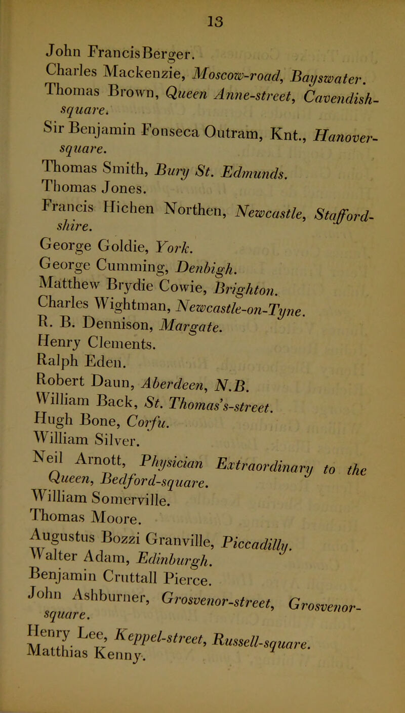 John Francis Berger. Charles Mackenzie, Moscow-road, Bayswater. Thomas Brown, Queen Ann e-street. Cavendish- square•* Sir Benjamin Fonseca Outram, Knt, Hanover- square. Thomas Smith, Bury St. Edmunds. Thomas Jones. Francis Hichen Northern, Newcastle, Stafford- shire. George Goldie, York. George Cumming, Denbigh. Matthew Brydie Cowie, Brighton. Charles Wightman, Newcastle-on-Tyne. R. B. Dennison, Margate. Henry Clements. Ralph Eden. Robert Daun, Aberdeen, N.B. U illiam Back, St. Thomas’s-street. Hugh Bone, Corfu. William Sil ver. ^eil Ainott, Physician Extraordinary to the Queen, Bedford-square. William Somerville. Thomas Moore. Augustus Bozzi Granville, Piccadilly. Valter Adam, Edinburgh. Benjamin Cruttall Pierce. J°sfffeShbUriler’ Grosvenor-street> Grosvenor-