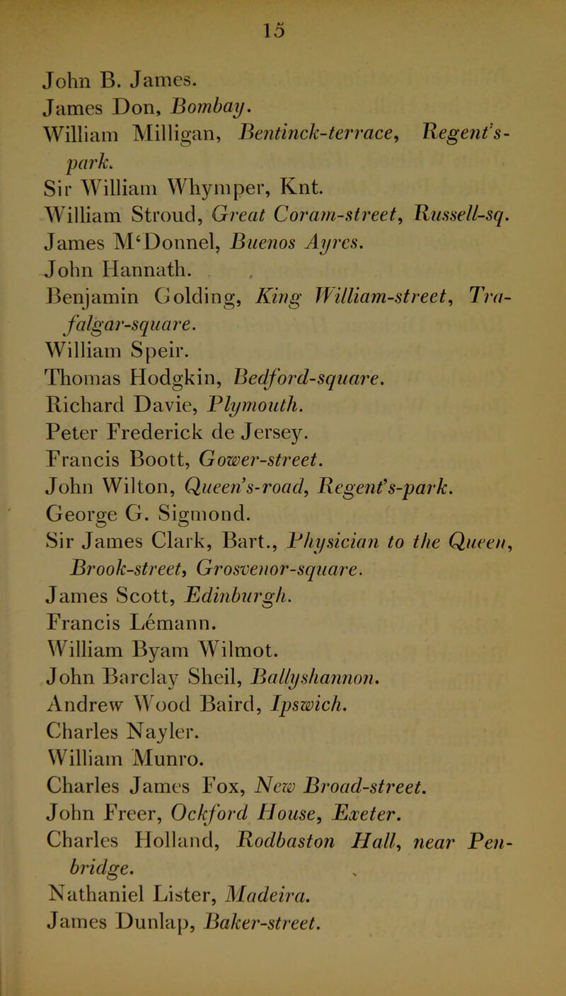 James Don, Bombay. William Milligan, Bentinck-ter race, Regent’s- park. Sir William Whymper, Knt. William Stroud, Great Coram-street, Russell-sq. James M‘Donnel, Buenos Ayres. John Hannath. Benjamin Golding, King William-street, Tra- falgar-square. William Speir. Thomas Hodgkin, Beclford-square. Richard Davie, Plymouth. Peter Frederick de Jerse)^. Francis Boott, Gower-street. John Wilton, Queen s-road, Regent’s-park. George G. Sigmond. Sir James Clark, Bart., Physician to the Queen, Brook-street, Grosvenor-square. James Scott, Edinburgh. Francis Lemann. William Byam Wilmot. John Barclay Sheil, Bally shannon. Andrew Wood Baird, Ipswich. Charles Nayler. William Munro. Charles James Fox, New Broad-street. John Freer, Ockford House, Exeter. Charles Holland, Rodbaston Hall, near Pen- bridge. Nathaniel Lister, Madeira. James Dunlap, Baker-street.