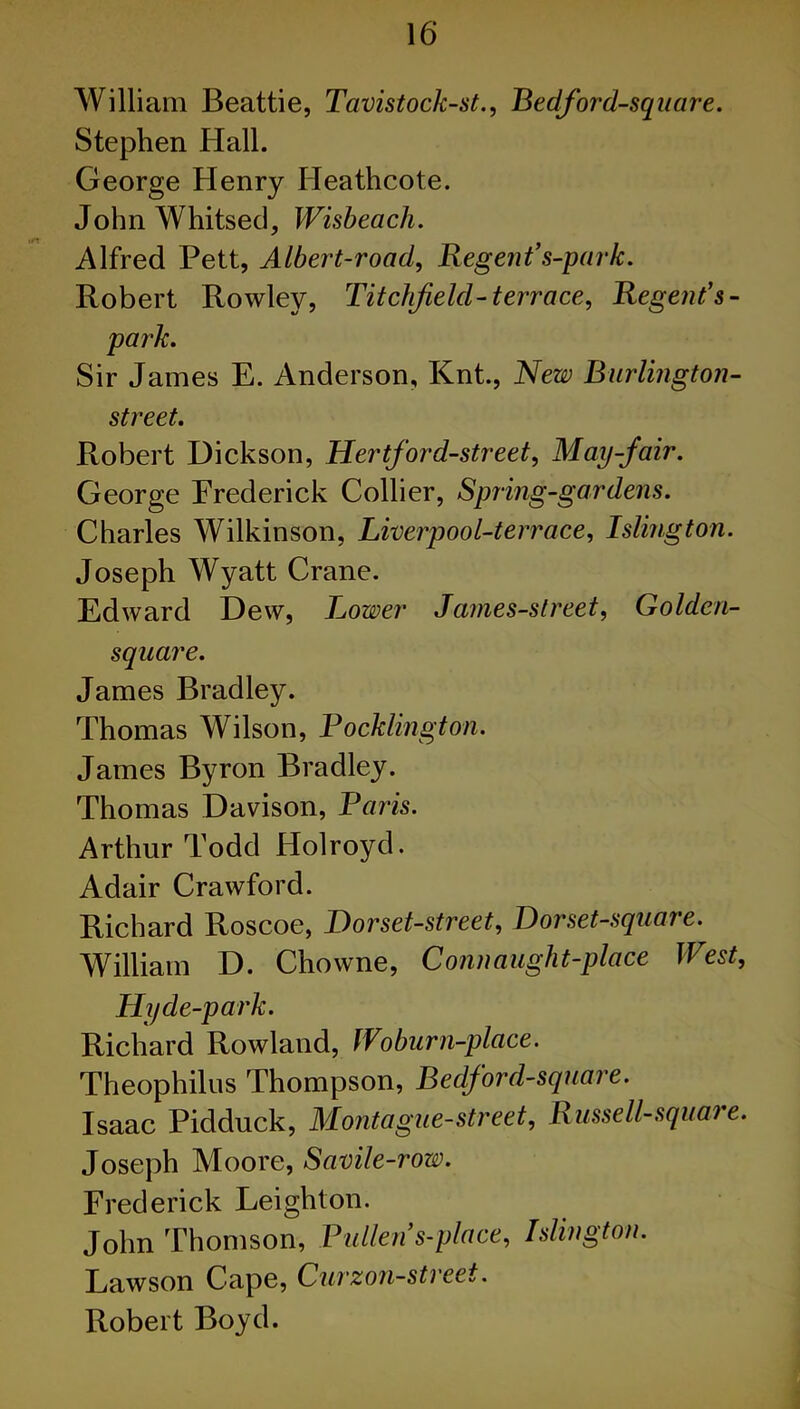 William Beattie, Tavistock-st., Bedford-square. Stephen Hall. George Henry Heathcote. John Whitsed, Wisbeach. Alfred Pett, Albert-road, Regent’s-park. Robert Rowley, Titchfeld-terrace, Regent’s- park. Sir James E. Anderson, Knt., New Burlington- street. Robert Dickson, Hertford-street, May-fair. George Erederick Collier, Spring-gardens. Charles Wilkinson, Livcrpool-terrace, Islington. Joseph Wyatt Crane. Edward Dew, Lower James-street, Golden- square. James Bradley. Thomas Wilson, Pocklington. James Byron Bradley. Thomas Davison, Paris. Arthur Todd Holroyd. Adair Crawford. Richard Roscoe, Bor set-street, Bor set-square. William D. Chowne, Conn aught-place West, Hyde-park. Richard Rowland, IVoburn-place. Theophilus Thompson, Bedford-square. Isaac Pidduck, Montague-street, Russell-square. Joseph Moore, Savile-row. Frederick Leighton. John Thomson, Pullen s-place, Islington. Lawson Cape, Curzon-street. Robert Boyd.