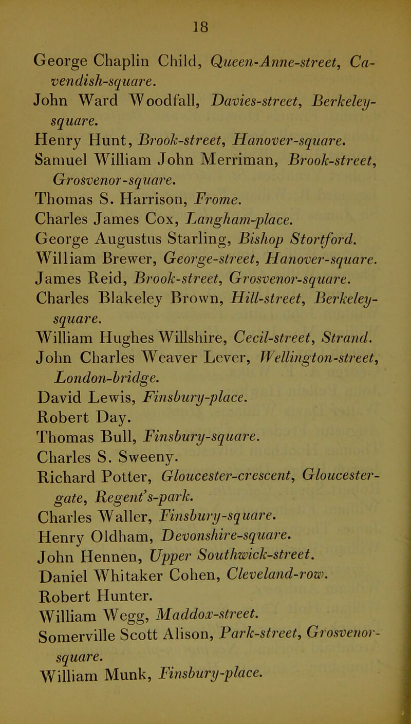 George Chaplin Child, Queen-Anne-street, Ca- venclisli-square. John Ward Woodfall, Davies-street, Berkeley- square. Henry Hunt, Brook-street, Hanover-square. Samuel William John Merriman, Broolc-street, Grosvenor-square. Thomas S. Harrison, Frome. Charles James Cox, Langham-place. George Augustus Starling, Bishop Stortford. William Brewer, George-street, Hanover-square. James Reid, Brook-street, Grosvenor-square. Charles Blakeley Brown, Hill-street, Berkeley- square. William Hughes Willshire, Cecil-street, Strand. John Charles Weaver Lever, Wellington-street, London-bridge. David Lewis, Finsbury-place. Robert Day. Thomas Bull, Finsbury-square. Charles S. Sweeny. Richard Potter, Gloucester-crescent, Gloucester- gate. Regent’s-park. Charles Waller, Finsbury-square. Henry Oldham, Devonshire-square. John Hennen, Upper Southwick-street. Daniel Whitaker Cohen, Clevelancl-row. Robert Hunter. William Wegg, Maddox-street. Somerville Scott Alison, Park-street, Grosvenor- square. William Munk, Finsbury-place.