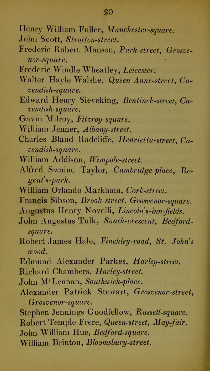 Henry William Fuller, Manchester-square. John Scott, Stratton-street. Frederic Robert Manson, Park-street, Grosve- nor-square. Frederic Windle Wheatley, Leicester. Walter Hayle Walshe, Queen Anne-street, Ca- vendish-square. Edward Henry Sieveking, Bentinck-street, Ca- vendish-square. Gavin Milroy, Fitzroy-square. William Jenner, Albany-street. Charles Bland Radcliffe, Henrietta-street, Ca- vendish-square. William Addison, Wimpole-street. Alfred Swaine Taylor, Cambridge-place, Re- gent’ s-park. William Orlando Markham, Cork-street. Francis Sibson, Brook-street, Grosvenor-square. Augustus Henry Novelli, Lincoln s-inn-flelds. John Augustus Tulk, South-crescent, Bedford- sqtiare. Robert James Flale, Finchley-road, St. Johns wood. Edmund Alexander Parkes, Hailey-street. Richard Chambers, Harley-street. John M‘Lennan, Southwick-place. Alexander Patrick Stewart, Grosvenor-street, Grosvenor-square. Stephen Jennings Goodfellow, Russell-square. Robert Temple Frere, Queen-street, May-fair. John William Hue, Bedford-square. William Brinton, Bloomsbury-street.