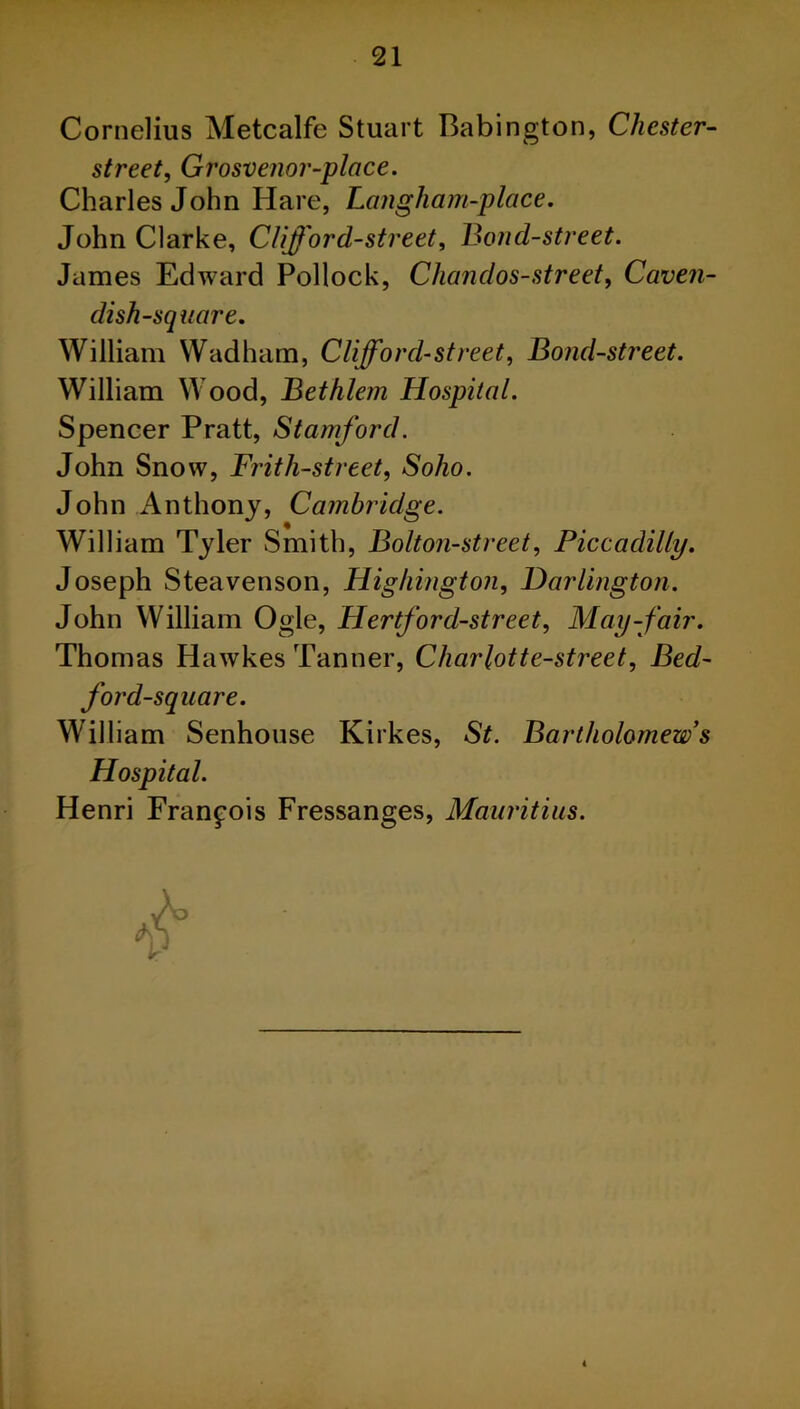 Cornelius Metcalfe Stuart Babington, Chester- street, Grosvenor-place. Charles John Hare, Langham-place. John Clarke, Clifford-street, Bond-street. James Edward Pollock, Chandos-street, Caven- dish-square. William Wadham, Clifford-street, Bond-street. William Wood, Bethlem Hospital. Spencer Pratt, Stamford. John Snow, Frith-street, So/io. John Anthony, Cambridge. William Tyler Smith, Bolton-street, Piccadilly. Joseph Steavenson, Highington, Darlington. John William Ogle, Hertford-street, May-fair. Thomas Hawkes Tanner, Charlotte-street, Bed- ford-square. William Senhouse Kirkes, St. Bartholomew’s Hospital. Henri Francois Fressanges, Mauritius.