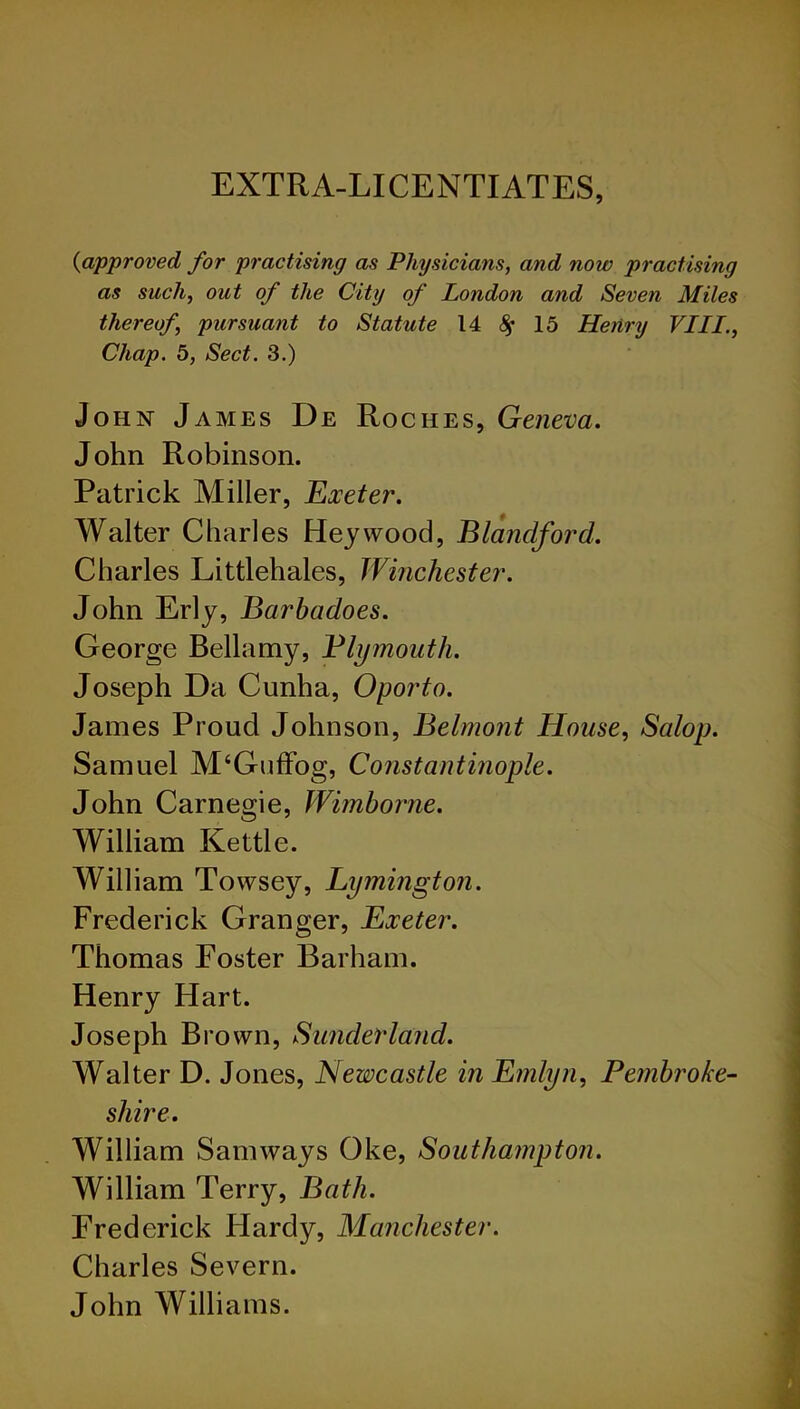 EXTRA-LICENTIATES, {approved for practising as Physicians, and now practising as such, out of the City of London and Seven Miles thereof, pursuant to Statute 14 $ 15 Henry VIII., Chap. 5, Sect. 3.) John James De Roches, Geneva. John Robinson. Patrick Miller, Exeter. Walter Charles Hey wood, Blandford. Charles Littlehales, Winchester. John Erly, Barbadoes. George Bellamy, Plymouth. Joseph Da Cunha, Oporto. James Proud Johnson, Belmont House, Salop. Samuel M‘Guffog, Constantinople. John Carnegie, Wimborne. William Kettle. William Towsey, Lymington. Frederick Granger, Exeter. Thomas Foster Barham. Henry Hart. Joseph Brown, Sunderland. Walter D. Jones, Newcastle in Emlyn, Pembroke- shire. William Sam ways Oke, Southampton. William Terry, Bath. Frederick Hardy, Manchester. Charles Severn. John Williams.