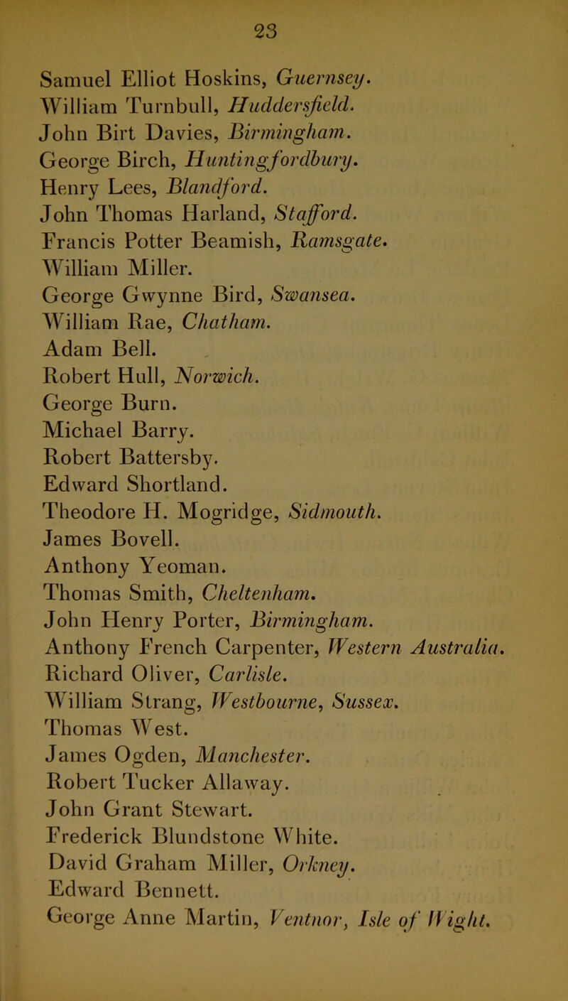 Samuel Elliot Hoskins, Guernsey. William Turnbull, Huddersfield. John Birt Davies, Birmingham. George Birch, Hantingfor dhury. Henry Lees, Blandford. John Thomas Harland, Stafford. Francis Potter Beamish, Ramsgate. William Miller. George Gwynne Bird, Swansea. William Rae, Chatham. Adam Beil. Robert Hull, Norwich. George Burn. Michael Barry. Robert Battersby. Edward Shortland. Theodore H. Mogridge, Sidmouth. James Bovell. Anthony Yeoman. Thomas Smith, Cheltenham. John Henry Porter, Birmingham. Anthony French Carpenter, Western Australia. Richard Oliver, Carlisle. William Strang, Westhourne, Sussex. Thomas West. James Ogden, Manchester. Robert Tucker Allaway. John Grant Stewart. Frederick Blundstone White. David Graham Miller, Orkney. Edward Bennett. George Anne Martin, Ventnor, Isle of Wight.