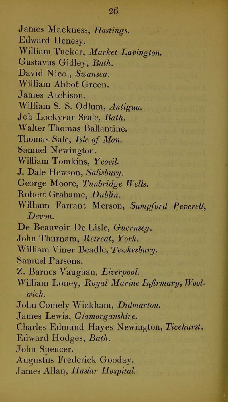 James Mackness, Hastings. Edward Henesy. William Tucker, Market Lavington. Gustav us Gidley, Bath. David Nicol, Swansea. William Abbot Green. James Atchison. William S. S. Odium, Antigua. Job Lockyear Seale, Bath. Walter Thomas Ballantine. Thomas Sale, Isle of Man. Samuel Newington. William Tomkins, Yeovil. J. Dale Hewson, Salisbury. George Moore, Tunbridge Wells. Robert Grahaine, Dublin. William Farrant Merson, Sampford Peverell, Devon. De Beauvoir De Lisle, Guernsey. John Thurnam, Retreat, York. William Viner Beadle, Tewkesbury. Samuel Parsons. Z. Barnes Vaughan, Liverpool. William Loney, Royal Marine Infirmary, Wool- wich. John Comely Wickham, Didmarton. James Lewis, Glamorganshire. Charles Edmund Hayes Newington, Ticehurst. Edward Hodges, Bath. John Spencer. Augustus Frederick Gooday. James Allan, Haslar Hospital.