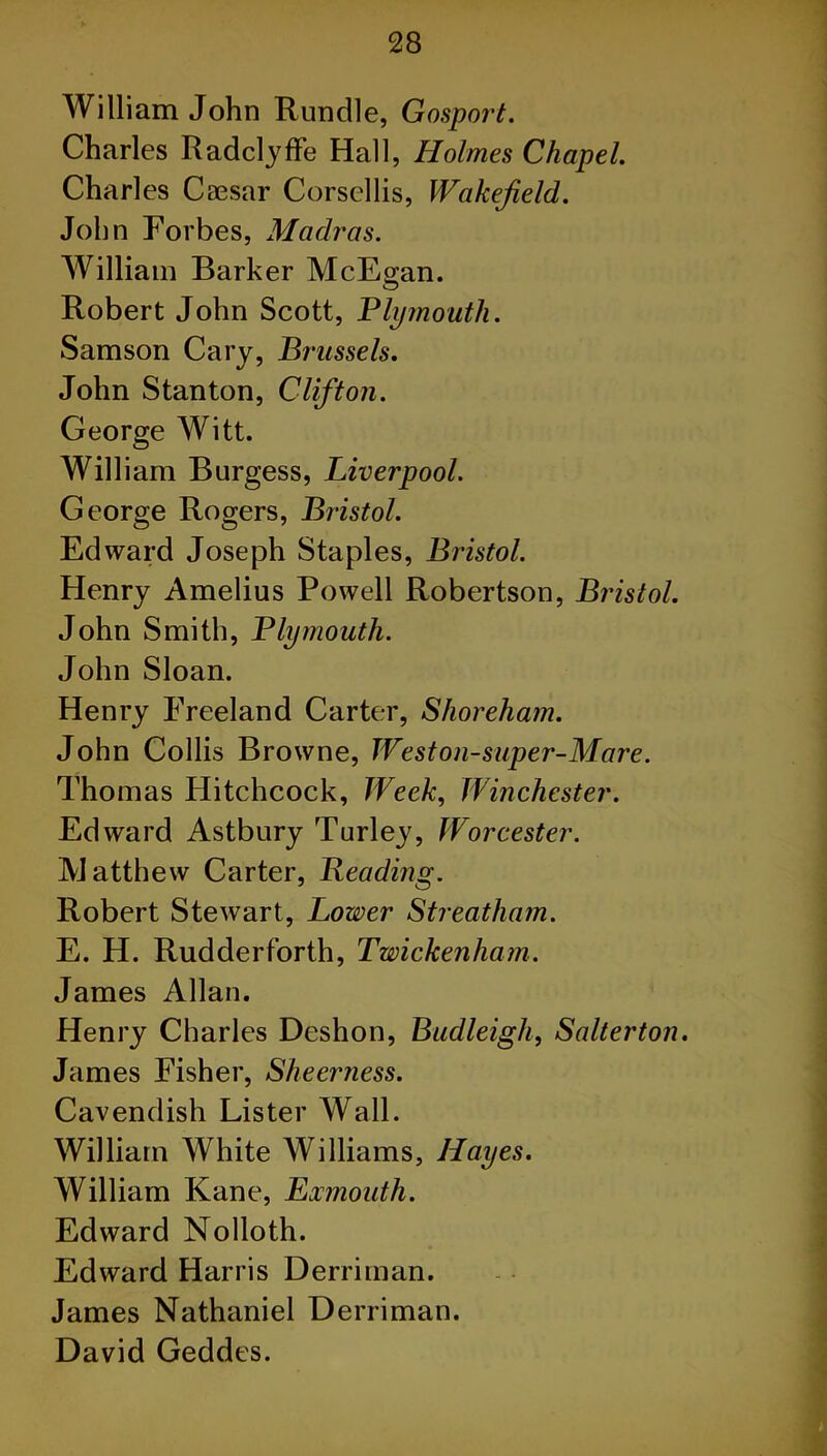 William John Rundle, Gosport. Charles Radclyffe Hall, Holmes Chapel. Charles Caesar Corscllis, Wakefield. John Forbes, Madras. William Barker McEran. O Robert John Scott, Plymouth. Samson Cary, Brussels. John Stanton, Clifton. George Witt. William Burgess, Liverpool. George Rogers, Bristol. Edward Joseph Staples, Bristol. Henry Amelius Powell Robertson, Bristol. John Smith, Plymouth. John Sloan. Henry Freeland Carter, Shoreham. John Collis Browne, Weston-super-Mare. Thomas Hitchcock, Week, Winchester. Edward Astbury Turley, Worcester. Matthew Carter, Beading. Robert Stewart, Lower Streatham. E. H. Rudderforth, Twickenham. James Allan. Henry Charles Deshon, Budleigh, Salterton. James Fisher, Sheerness. Cavendish Lister Wall. William White Williams, Hayes. William Kane, Exmouth. Edward Nolloth. Edward Harris Derriman. James Nathaniel Derriman. David Geddes.